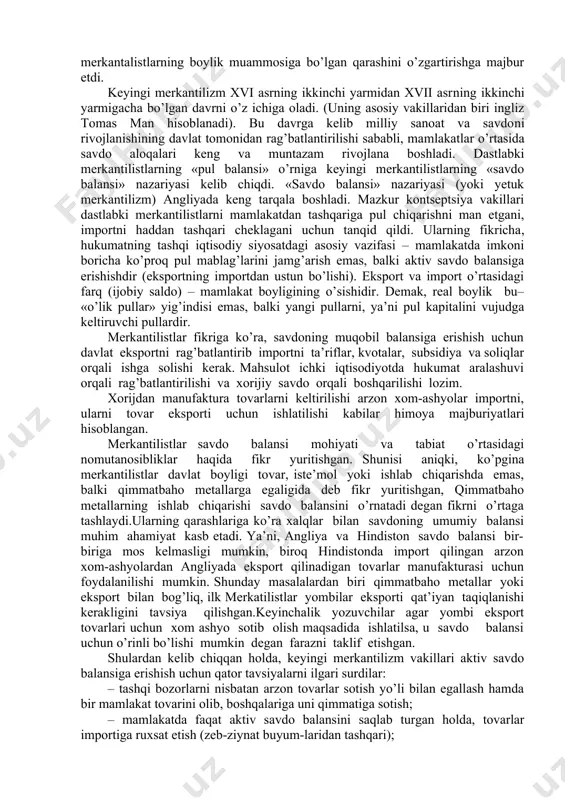 qaradi va uni chetdan olib kelish yo’lini qidirdi. dastlabki merkantilistlar tashqi savdoda ijobiy saldoga erishish uchun quyidagilar maqsadga muvofiq hisobladilar: – eksport qilinadigan tovarlarga maksimum yuqori baho o’rnatishni; – tovarlar importini har tomonlama cheklashni; – mamlakatdan oltin va kumushning oqib chiqib ketishiga yo’l qo’ymaslikni. dastlabki merkantilizm davrida hukumat xorijiy savdogarlarni ularning pulini mahalliy pulga almashtirish va ko’proq tovar sotib olishga qiziqtirish maqsadida ataylab chaqalarni buzib, ularning qiymmatini pasaytirish bilan shug’ullangan. keyinchalik tovar-pul munosabatlarining rivojlanishi, tashqi savdoning kengayishi merkantalistlarning boylik muammosiga bo’lgan qarashini o’zgartirishga majbur etdi. keyingi merkantilizm xvi asrning ikkinchi yarmidan xvii asrning ikkinchi yarmigacha bo’lgan davrni o’z ichiga oladi. (uning asosiy vakillaridan biri ingliz tomas man hisoblanadi). bu davrga kelib milliy sanoat va savdoni rivojlanishining davlat tomonidan rag’batlantirilishi sababli, mamlakatlar o’rtasida savdo aloqalari keng va muntazam rivojlana boshladi. dastlabki merkantilistlarning «pul balansi» o’rniga keyingi merkantilistlarning «savdo balansi» nazariyasi kelib chiqdi. «savdo balansi» nazariyasi (yoki yetuk merkantilizm) angliyada keng tarqala …