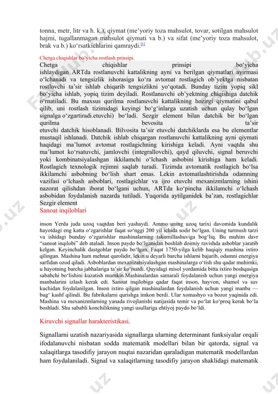 a, inson ishtirokisiz ishlovchi alohida qurilmalar qadimdan ma’lum bo‘lgan. yevropa sanoatida xviii asming oxirida sodir boigan birinchi kcskin burilish natijasida vujudga kelgan rostlagichlar (1765-yilda i.i.polzunov bug1 mashinasi qozonidagi suv sathini rostlagichi, 1784- yilda j.uatt bug1 mashinasi valining aylanish tezligi rostlagichi) tashqi muhit ta’siri ostida ishlovchi texnik qurilmalaming ishini stabillashga mo'ljallangan edi. eng samarali usul manfiy teskari bogianishdan foydalanish edi, xix asrda poluintuitiv kiritildi va kerakli hisobkitoblarsiz bu doim ham kerakli samarani bera olmasdi. manfiy teskari bogianishli rostlagichlarni qoilashda ko‘pincha taxmin qilingan afzalliklar o‘rniga kutilmagan texnik hodisalarga: noturg1 unlik va yangi harakatlar paydo boiishiga duch kelishar edi. bu hodisalami tadqiq etish uchun mos usullar talab ailinardi, bu usullar g‘ayrioddiy xususiyatlarni nafaqat tushuntirib berishi, balki rostlagichlar tavsifining umumiy qonuniyatlarini qarab chiqishga imkon berishi lozim edi. ularn mg asoslari xix asming oxirlarida ingliz matematik-mexanigi d.maksvellning (1866 y.) hamda rus mexanigi i.a.vishnegradskiyning (1876, 1877 yy.) «rostlagichlar haqida»gi birinchi asarlarida bayon etib bcrildi. yangi nazariyalammg …