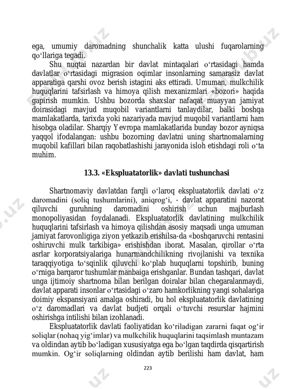 uholifat, ijtimoiy guruh, hakamlar sud'yasi ishtirok etishi mumkin. subinstitutlar qancha takomillashgan bo‘lsa, davlat shuncha kam darajada erkinlikka 223 ega, umumiy daromadning shunchalik katta ulushi fuqarolarning qo‘llariga tegadi. shu nuqtai nazardan bir davlat mintaqalari o‘rtasidagi hamda davlatlar o‘rtasidagi migrasion oqimlar insonlarning samarasiz davlat apparatiga qarshi ovoz berish istagini aks ettiradi. umuman, mulkchilik huquqlarini tafsirlash va himoya qilish mexanizmlari «bozori» haqida gapirish mumkin. ushbu bozorda shaxslar nafaqat muayyan jamiyat doirasidagi mavjud muqobil variantlarni tanlaydilar, balki boshqa mamlakatlarda, tarixda yoki nazariyada mavjud muqobil variantlarni ham hisobga oladilar. sharqiy yevropa mamlakatlarida bunday bozor ayniqsa yaqqol ifodalangan: ushbu bozorning davlatni uning shartnomalarning muqobil kafillari bilan raqobatlashishi jarayonida isloh etishdagi roli o‘ta muhim. 13.3. «ekspluatatorlik» davlati tushunchasi shartnomaviy davlatdan farqli o‘laroq ekspluatatorlik davlati o‘z daromadini (soliq tushumlarini), aniqrog‘i, - davlat apparatini nazorat qiluvchi guruhning daromadini oshirish uchun majburlash monopoliyasidan foydalanadi. ekspluatatorlik davlatining mulkchilik huquqlarini tafsirlash va himoya qilishdan asosiy maqsadi unga umuman jamiyat farovonligiga ziyon yetkazib …