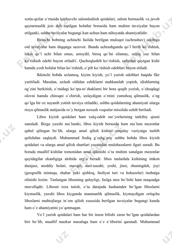 ismonan zaif yoki bemor kishilar tomonidan amal qilinishi lozim bo`lgan, shuningdek, erkak va xotin-qizlar o`rtasida kechuvchi salomlashish qoidalari, salom bermaslik va javob qaytarmaslik joiz deb topilgan holatlar borasida ham muhim tavsiyalar bayon etilganki, ushbu tavsiyalar bugungi kun uchun ham nihoyatda ahamiyatlidir. birinchi bobning uchinchi faslida berilgan muloqot (uchrashuv) odobiga oid tavsiyalar ham diqqatga sazovor. bunda uchrashganda qo`l berib ko`rishish, lekin qo`l uchi bilan emas, astoydil, biroq qo`lni silamay, ochiq yuz bilan ko`rishish odobi bayon etiladi1. quchoqlashib ko`rishish, safardan qaytgan kishi hamda yosh bolalar bilan ko`rishish, o`pib ko`rishish odoblari bayon etiladi. ikkinchi bobda uxlamoq, kiyim kiyish, yo`l yurish odoblari haqida fikr yuritiladi. masalan, uxlash oldidan eshiklarni mahkamlab yopish, idishlarning og`zini berkitish, o`rnidagi ko`rpa-to`shaklarni bir bora qoqib yozish, o`choqdagi olovni hamda chiroqni o`chirish, uxlaydigan o`rnini yumshoq qilmaslik, o`ng qo`lga bir oz suyanib yotish tavsiya etiladiki, ushbu qoidalarning ahamiyati ularga rioya qilmaslik natijasida ro`y bergan noxush voqealar misolida ochib beriladi. libos kiyish qoidalari …