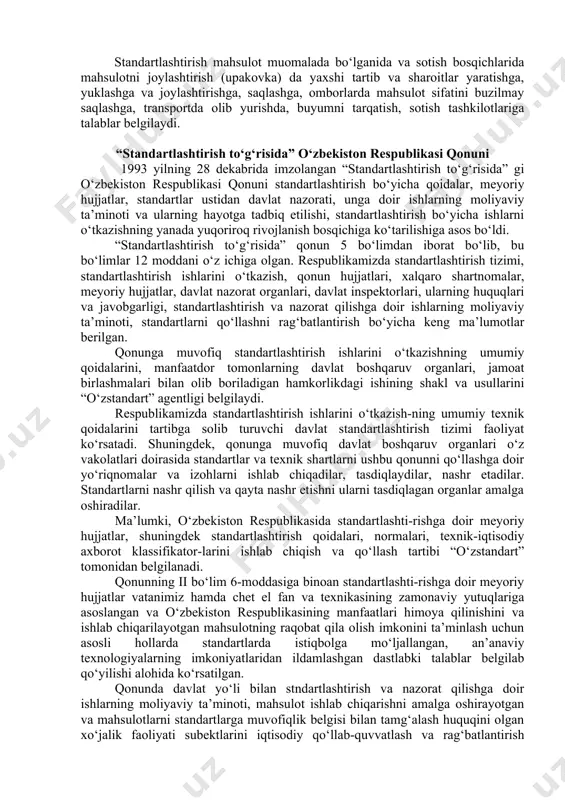 hi, tayyorlovchi va iste’molchi oralaridagi munosabatlarni yaxshilashga yo‘naltirilgan. standartlashtirish tizimi yangi buyumga o‘z vaqtida yuqori sifatli loyiha - konstruktorlik hujjatlar berish, korxonaning yangi mahsulotini berilgan sifat ko‘rsatkichlariga asosan tayyorlashni va kerak bo‘lsa mahsulotning ishlab chiqarishdan olib tashlashni belgilaydi. standartlashtirish mahsulot muomalada bo‘lganida va sotish bosqichlarida mahsulotni joylashtirish (upakovka) da yaxshi tartib va sharoitlar yaratishga, yuklashga va joylashtirishga, saqlashga, omborlarda mahsulot sifatini buzilmay saqlashga, transportda olib yurishda, buyumni tarqatish, sotish tashkilotlariga talablar belgilaydi. “standartlashtirish to‘g‘risida” o‘zbekiston respublikasi qonuni 1993 yilning 28 dekabrida imzolangan “standartlashtirish to‘g‘risida” gi o‘zbekiston respublikasi qonuni standartlashtirish bo‘yicha qoidalar, meyoriy hujjatlar, standartlar ustidan davlat nazorati, unga doir ishlarning moliyaviy ta’minoti va ularning hayotga tadbiq etilishi, standartlashtirish bo‘yicha ishlarni o‘tkazishning yanada yuqoriroq rivojlanish bosqichiga ko‘tarilishiga asos bo‘ldi. “standartlashtirish to‘g‘risida” qonun 5 bo‘limdan iborat bo‘lib, bu bo‘limlar 12 moddani o‘z ichiga olgan. respublikamizda standartlashtirish tizimi, standartlashtirish ishlarini o‘tkazish, qonun hujjatlari, xalqaro shartnomalar, meyoriy hujjatlar, davlat nazorat organlari, davlat inspektorlari, ularning …