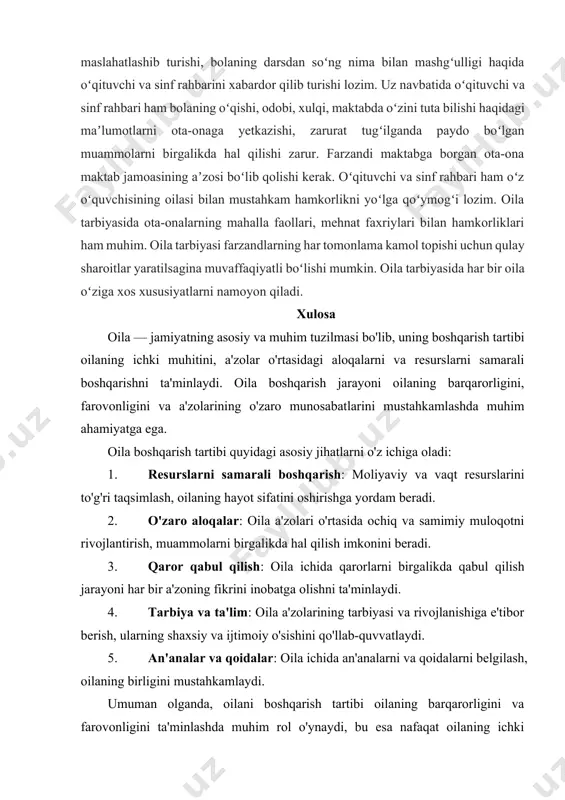 har bir ota-ona oila bilan maktab oʻrtasidagi hamkorlikni mustahkamlashga intiladi. bola maktabni tamomlagunga qadar otaona maktab bilan yaqin aloqa oʻrnatishi, farzandining darslarini oʻzlashtirishi, xulq-atvoridan xabardor boʻlib turishi, tarbiya masalalarida oʻqituvchi, sinf rahbari bilan maslahatlashib turishi, bolaning darsdan soʻng nima bilan mashgʻulligi haqida oʻqituvchi va sinf rahbarini xabardor qilib turishi lozim. uz navbatida oʻqituvchi va sinf rahbari ham bolaning oʻqishi, odobi, xulqi, maktabda oʻzini tuta bilishi haqidagi maʼlumotlarni ota-onaga yetkazishi, zarurat tugʻilganda paydo boʻlgan muammolarni birgalikda hal qilishi zarur. farzandi maktabga borgan ota-ona maktab jamoasining aʼzosi boʻlib qolishi kerak. oʻqituvchi va sinf rahbari ham oʻz oʻquvchisining oilasi bilan mustahkam hamkorlikni yoʻlga qoʻymogʻi lozim. oila tarbiyasida ota-onalarning mahalla faollari, mehnat faxriylari bilan hamkorliklari ham muhim. oila tarbiyasi farzandlarning har tomonlama kamol topishi uchun qulay sharoitlar yaratilsagina muvaffaqiyatli boʻlishi mumkin. oila tarbiyasida har bir oila oʻziga xos xususiyatlarni namoyon qiladi. xulosa oila — jamiyatning asosiy va muhim tuzilmasi bo'lib, uning boshqarish tartibi oilaning …