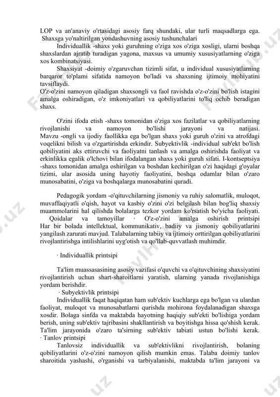 ida muvaffaqiyatga erishish bolaning shaxsiyatining ijobiy o'zini o'zi anglashini shakllantirishga yordam beradi. 2. shaxsga yo'naltirilgan yondashuvning mohiyati. shaxsga yo'naltirilgan yondashuv -pedagogik faoliyatda o'zaro bog'liq tushunchalar, g'oyalar va harakat usullari tizimiga tayangan holda, bolaning shaxsini o'z-o'zini bilish, o'zini o'zi takomillashtirish va o'zini o'zi anglash jarayonlarini ta'minlash va qo'llab-quvvatlashga imkon beradigan uslubiy yo'nalish. uning o'ziga xos individualligi. ko'pchilik muhim jihatlari shaxsga yo'naltirilgan yondashuv: lop - pedagogik faoliyatdagi yo'nalish; lop - pedagogik harakatlar tushunchalari, tamoyillari va usullaridan iborat bo'lgan kompleks ta'lim; bunday yondashuv o'qituvchining o'quvchining individualligini, uning sub'ektiv fazilatlarini rivojlantirishga ko'maklashish istagi bilan bog'liq. lop an'anaviy yondashuvlardan qanday farq qiladi? lop va an'anaviy o'rtasidagi asosiy farq shundaki, ular turli maqsadlarga ega. � shaxsga yo'naltirilgan yondashuvning asosiy tushunchalari individuallik -shaxs yoki guruhning o'ziga xos o'ziga xosligi, ularni boshqa shaxslardan ajratib turadigan yagona, maxsus va umumiy xususiyatlarning o'ziga xos kombinatsiyasi. shaxsiyat -doimiy o'zgaruvchan tizimli sifat, u individual xususiyatlarning barqaror to'plami sifatida namoyon bo'ladi va shaxsning …