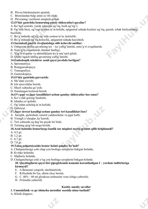 ri qaysilar? a. ko’ngil aynishi, yurak sohasida og’riq, bosh og’rig’i; b. og’irlik hissi, og’izga yomon ta’m kelishi, epigastral sohada kuchsiz og’riq, qusish, ichak faoliyatining buzilishi; c. bo’g’imlarda og’riq, og’izda yomon ta’m, holsizlik; d. bo’g’imlarda og’riq,holsizlik, epigastral sohada kuyishish. 13.surunkali gastrit rivojlanishiga olib keluvchi omillar: a. oshqozon shilliq qavatining tez – tez yallig’lanishi, noto’g’ri ovqatlanish; b. noto’g’ri ovqatlanish, harakat faolligi; c. yog’li ovqatlar va shirinliklarni ko’p iste’mol qilish; d. qizilo’ngach shilliq qavatining yallig’lanishi. 14.endoskopik tekshiruv usuli qaysi javobda berilgan? a. spirometriya; b. rentgenoskopiya; c. tomografiya; d. gastroskopiya. 15.o’tkir gastritda parvarish: a. me’dani yuvish; b. ich suruvchilar berish; c. muzli xaltacha qo’yish; d. namlangan kislorod berish. 16.o’t qopi va jigar kasalliklari uchun qanday shikoyatlar hos emas? a. ko’z oldi qorong’ilashishi; b. ishtaha yo’qolishi; c. og’izdan achchiq ta’m kelishi; d. qabziyat . 17.jigar sirrozi kasalligi uchun qanday teri kasalliklari hos? a. sariqlik, qichishish, tomirli yulduzchalar va jigar kafti; b. yiringli o’choqlar, ko’karish; c. …