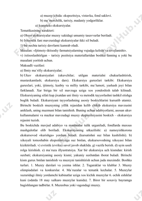 azifasi amalga oshiriladiyu ekskursion metod asosida kurgazmali idrok, muzey ob`ektining jonli ifodasi yotadi. muzeyda kullaniladigan «karash bu xali kurish degani emas» («smotret’ ne znachit’ videt’») degan aforizm bor. bu aforizm ekspozitsion metodning asosiy vazifasini eslatib turadi. bu vazifa «kurishga» urganish, ya`ni tomoshabin butan ekspozitsiyani va uning aloxida elementlarini tomosha kila turib uning asosiy xususiyatlarini ajrata olishga, undagi axborotni egallay bilishga urgatishdir. ekskursiya ekskursovod va tomoshabinlar guruxining xaamkorlikdagi ishidir. guruxlarning kanday tarkibda bulishidan kat`iy nazar ekskursovodning vazifasi guruxning xar bir asosini muzey ostonasidan kadam bosib utgandan sung uziga xos dunyoga, uzining unsiz tilida buyuk tarixiy vokealar xakida xikoya kiluvchi tarixiy manbalar va yodgorliklar dunyosiga tushib kolganligiga ishontirish kerak. ekskursovod: bilimlilik; e`tikodlilik; nutk madaniyati; mimika; xulk, tashki kurinish. muzey tomonidan utkaziladigan ekskursiyalar turli-tumandir. ekskursiyalar kuyidagilarga karab ajratiladi: utkazish joyi va kursatish ob`ektiga karab, tematikasining xarakteri; maksadli vazifasiga karab; ekskursion guruxlar tarkibiga karab. utkazish joyi va kursatish ob`ekti: a) muzey ichida: ekspozitsiya, vistavka, …