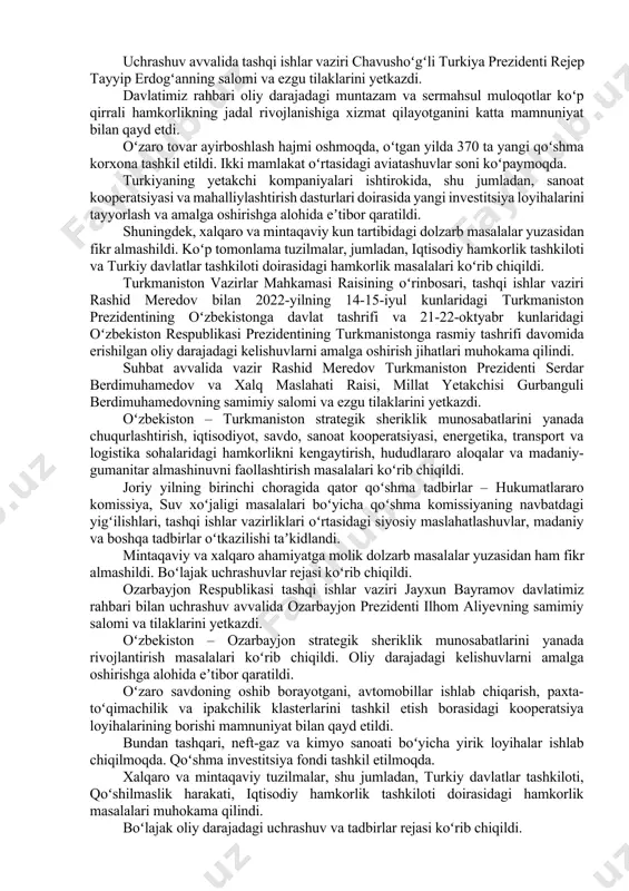 ma korxona tashkil etildi. ikki mamlakat oʻrtasidagi aviatashuvlar soni koʻpaymoqda. turkiyaning yetakchi kompaniyalari ishtirokida, shu jumladan, sanoat kooperatsiyasi va mahalliylashtirish dasturlari doirasida yangi investitsiya loyihalarini tayyorlash va amalga oshirishga alohida eʼtibor qaratildi. shuningdek, xalqaro va mintaqaviy kun tartibidagi dolzarb masalalar yuzasidan fikr almashildi. koʻp tomonlama tuzilmalar, jumladan, iqtisodiy hamkorlik tashkiloti va turkiy davlatlar tashkiloti doirasidagi hamkorlik masalalari koʻrib chiqildi. turkmaniston vazirlar mahkamasi raisining oʻrinbosari, tashqi ishlar vaziri rashid meredov bilan 2022-yilning 14-15-iyul kunlaridagi turkmaniston prezidentining oʻzbekistonga davlat tashrifi va 21-22-oktyabr kunlaridagi oʻzbekiston respublikasi prezidentining turkmanistonga rasmiy tashrifi davomida erishilgan oliy darajadagi kelishuvlarni amalga oshirish jihatlari muhokama qilindi. suhbat avvalida vazir rashid meredov turkmaniston prezidenti serdar berdimuhamedov va xalq maslahati raisi, millat yetakchisi gurbanguli berdimuhamedovning samimiy salomi va ezgu tilaklarini yetkazdi. oʻzbekiston – turkmaniston strategik sheriklik munosabatlarini yanada chuqurlashtirish, iqtisodiyot, savdo, sanoat kooperatsiyasi, energetika, transport va logistika sohalaridagi hamkorlikni kengaytirish, hududlararo aloqalar va madaniy-gumanitar almashinuvni faollashtirish masalalari koʻrib chiqildi. joriy yilning …