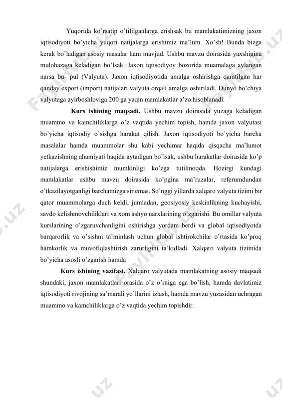 mda davlatimiz iqtisodiyoti rivojining sa’marali yo’llarini izlash, hamda mavzu yuzasidan uchragan muammo va kamchiliklarga o’z vaqtida yechim topishdir. 1. xalqaro valyuta tizimi haqida asosiy tushunchalar hamda uning turlari xalqaro valyuta tizimi - bu mamlakatlar o’rtasidagi valyuta kurslari va pul oqimlarini boshqaradigan va boshqaradigan shartnomalar va institutlar tizimi. tizimga xalqaro valyuta jamg’armasi, markaziy banklar va chegaralar orqali valyutalarni ushlab turuvchi va o’tkazuvchi tijorat banklari kabi xalqaro tashkilotlar hamda xalqaro savdo va investitsiyalarni osonlashtirish uchun foydalaniladigan turli moliyaviy vositalar kiradi. xalqaro tizimda qo’llaniladigan asosiy valyuta aqsh dollaridir, ammo evro, yapon iyenasi va ingliz funti kabi boshqa asosiy valyutalar ham muhim rol o’ynaydi. xalqaro valyuta tizimi mamlakatlarning bir-biri bilan tovar va xizmatlar almashishini belgilovchi institutlar, siyosat va amaliyotlarning murakkab tarmog’idir. “vaqt o’tishi bilan u sezilarli darajada rivojlanib, jahon iqtisodiyotidagi o’zgarishlarni, iqtisodiy kuchning o’zgarishini, xalqaro moliya va savdodagi o’zgarishlarni aks ettiradi. xalqaro valyuta tizimida ishtirok etuvchi asosiy institutlardan biri xalqaro valyuta fondi (xvf) boʻlib, …