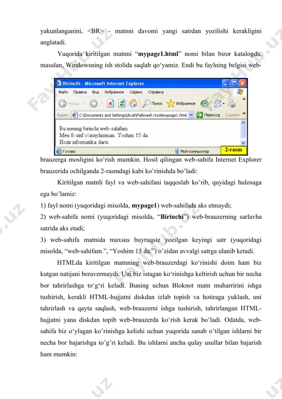 mosligini ko‘rish mumkin. hosil qilingan web-sahifa internet explorer brauzerida ochilganda 2-rasmdagi kabi ko’rinishda bo’ladi: kiritilgan matnli fayl va web-sahifani taqqoslab ko’rib, quyidagi hulosaga ega bo’lamiz: 1) fayl nomi (yuqoridagi misolda, mypage1) web-sahifada aks etmaydi; 2) web-sahifa nomi (yuqoridagi misolda, “birinchi”) web-brauzerning sarlavha satrida aks etadi; 3) web-sahifa matnida maxsus buyruqsiz yozilgan keyingi satr (yuqoridagi misolda, “web-sahifam.”, “yoshim 15 da.”) o’zidan avvalgi satrga ulanib ketadi. htmlda kiritilgan matnning web-brauzerdagi ko‘rinishi doim ham biz kutgan natijani beravermaydi. uni biz istagan ko‘rinishga keltirish uchun bir necha bor tahrirlashga to‘g‘ri keladi. buning uchun bloknot matn muharririni ishga tushirish, kerakli html-hujjatni diskdan izlab topish va hotiraga yuklash, uni tahrirlash va qayta saqlash, web-brauzerni ishga tushirish, tahrirlangan html-hujjatni yana diskdan topib web-brauzerda ko‘rish kerak bo‘ladi. odatda, web-sahifa biz o‘ylagan ko’rinishga kelishi uchun yuqorida sanab o’tilgan ishlarni bir necha bor bajarishga to’g’ri keladi. bu ishlarni ancha qulay usullar bilan bajarish ham mumkin: 1-usul. internet explorerda ochilgan web-sahifani …