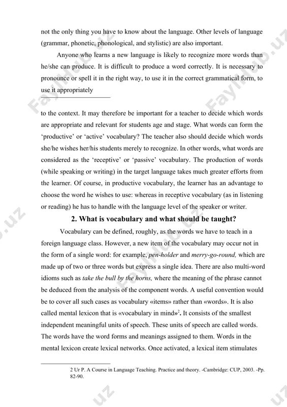 e target language takes much greater efforts from the learner. of course, in productive vocabulary, the learner has an advantage to choose the word he wishes to use: whereas in receptive vocabulary (as in listening or reading) he has to handle with the language level of the speaker or writer. 2. what is vocabulary and what should be taught? vocabulary can be defined, roughly, as the words we have to teach in a foreign language class. however, a new item of the vocabulary may occur not in the form of a single word: for example, pen-holder and merry-go-round, which are made up of two or three words but express a single idea. there are also multi-word idioms such as take the bull by the horns, where the meaning of the phrase cannot be deduced from the analysis of the component words. a useful convention would be to cover all such …