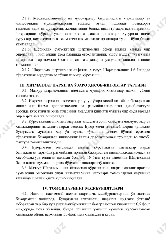 слаҳатлашувлар ва музокаралар биргаликдаги учрашувлар ва жамоатчилик муҳокамаларини ташкил этиш, нодавлат нотижорат ташкилотлари ва фуқаролик жамиятининг бошқа институтлари вакилларининг фикрларини сўраш, улар иштирокида давлат органлари ҳузурида ишчи гуруҳлар, комиссиялар ва жамоатчилик-маслаҳат органлари тузиш йўли билан ўтказилади. 2.1.6. шериклик субъектлари шартномани бекор қилиш ҳақида бир бирларини 1 йил олдин ёзма равишда огоҳлантириш, ушбу муддат тугагунига қадар эса шартномада белгиланган вазифаларни узлуксиз ташкил этишни таъминлаши; 2.1.7. шартнома шартларини сифатли, мазкур шартноманинг 1.6-бандида кўрсатилган муддатда ва тўлиқ ҳажмда кўрсатиши; iii. хизматлар нархи ва ўзаро ҳисоб-китоблар тартиби 3.1. мазкур шартноманинг иловасига мувофиқ хизматлар нархи келишилган 33.3% дан сўмни ташкил этади. 3.2. ижрочи шерикнинг хизматлари учун ўзаро ҳисоб-китоблар бажарилган ишларнинг йиғма далолатномаси ва расмийлаштирилган ҳисоб-фактура асосида кўрсатилган хизматларнинг амалдаги қиймати бўйича бир ойда камида бир марта амалга оширилади. 3.3. кўрсатиладиган хизматларнинг амалдаги сони ҳақидаги маълумотлар ва хизматларнинг амалдаги нархи асосида буюртмачи ижтимой шерик кундалик буюртмага мувофиқ ҳар ўн кунда, тўланиши лозим бўлган суммаси кўрсатилган бажарилган …
