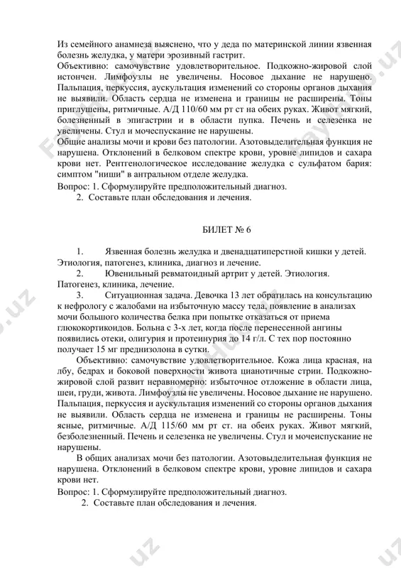 овлетворительное. подкожно-жировой слой истончен. лимфоузлы не увеличены. носовое дыхание не нарушено. пальпация, перкуссия, аускультация изменений со стороны органов дыхания не выявили. область сердца не изменена и границы не расширены. тоны приглушены, ритмичные. а/д 110/60 мм рт ст на обеих руках. живот мягкий, болезненный в эпигастрии и в области пупка. печень и селезенка не увеличены. стул и мочеспускание не нарушены. общие анализы мочи и крови без патологии. азотовыделительная функция не нарушена. отклонений в белковом спектре крови, уровне липидов и сахара крови нет. рентгенологическое исследование желудка с сульфатом бария: симптом "ниши" в антральном отделе желудка. вопрос: 1. сформулируйте предположительный диагноз. 2. составьте план обследования и лечения. билет № 6 1. язвенная болезнь желудка и двенадцатиперстной кишки у детей. этиология, патогенез, клиника, диагноз и лечение. 2. ювенильный ревматоидный артрит у детей. этиология. патогенез, клиника, лечение. 3. ситуационная задача. девочка 13 лет обратилась на консультацию к нефрологу с жалобами на избыточную массу тела, появление …