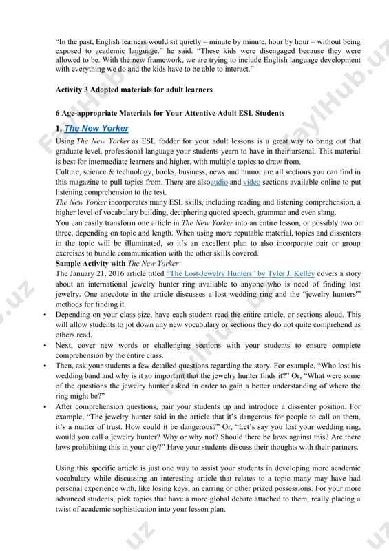 trying to include english language development with everything we do and the kids have to be able to interact.” activity 3 adopted materials for adult learners 6 age-appropriate materials for your attentive adult esl students 1. the new yorker using the new yorker as esl fodder for your adult lessons is a great way to bring out that graduate level, professional language your students yearn to have in their arsenal. this material is best for intermediate learners and higher, with multiple topics to draw from. culture, science & technology, books, business, news and humor are all sections you can find in this magazine to pull topics from. there are alsoaudio and video sections available online to put listening comprehension to the test. the new yorker incorporates many esl skills, including reading and listening comprehension, a higher level of vocabulary building, deciphering quoted speech, grammar and even slang. you can easily …