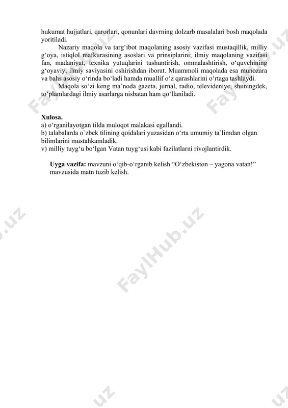qilinadigan davlat va hukumat hujjatlari, qarorlari, qonunlari davrning dolzarb masalalari bosh maqolada yoritiladi. nazariy maqola va targ‘ibot maqolaning asosiy vazifasi mustaqillik, milliy g‘oya, istiqlol mafkurasining asoslari va prinsiplarini; ilmiy maqolaning vazifasi fan, madaniyat, texnika yutuqlarini tushuntirish, ommalashtirish, o‘quvchining g‘oyaviy, ilmiy saviyasini oshirishdan iborat. muammoli maqolada esa munozara va bahs asosiy o‘rinda bo‘ladi hamda muallif o‘z qarashlarini o‘rtaga tashlaydi. maqola so‘zi keng ma’noda gazeta, jurnal, radio, televideniye, shuningdek, to‘plamlardagi ilmiy asarlarga nisbatan ham qo‘llaniladi. xulosa. a) o‘rganilayotgan tilda muloqot malakasi egallandi. b) talabalarda o`zbek tilining qоidalari yuzasidan o‘rta umumiy ta`limdan olgan bilimlarini mustahkamladik. v) milliy tuyg‘u bo‘lgan vatan tuyg‘usi kabi fazilatlarni rivojlantirdik. uyga vazifa: mavzuni o‘qib-o‘rganib kelish “o‘zbekiston – yagona vatan!” mavzusida matn tuzib kelish. umuman, esse ilmiy yoki publitsistik xarakterdagi ocherkka o‘xshashdir.