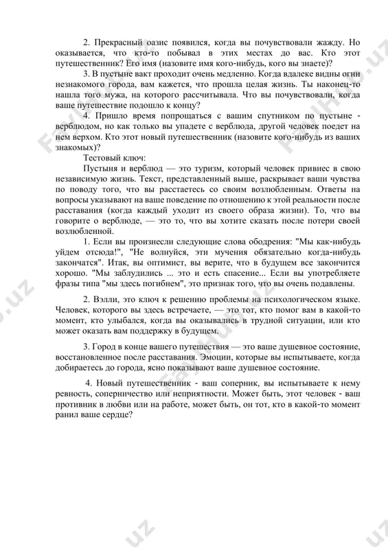 когда вы почувствовали жажду. но оказывается, что кто-то побывал в этих местах до вас. кто этот путешественник? его имя (назовите имя кого-нибудь, кого вы знаете)? 3. в пустыне вакт проходит очень медленно. когда вдалеке видны огни незнакомого города, вам кажется, что прошла целая жизнь. ты наконец-то нашла того мужа, на которого рассчитывала. что вы почувствовали, когда ваше путешествие подошло к концу? 4. пришло время попрощаться с вашим спутником по пустыне - верблюдом, но как только вы упадете с верблюда, другой человек поедет на нем верхом. кто этот новый путешественник (назовите кого-нибудь из ваших знакомых)? тестовый ключ: пустыня и верблюд — это туризм, который человек привнес в свою независимую жизнь. текст, представленный выше, раскрывает ваши чувства по поводу того, что вы расстаетесь со своим возлюбленным. ответы на вопросы указывают на ваше поведение по отношению к этой реальности после расставания (когда каждый уходит из своего образа жизни). то, что вы говорите о …