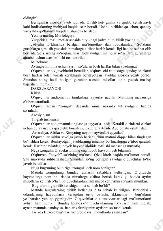 r ayta olasiz? ushbu savolga javob berishda o‘quvchi- lar o‘zlari bilgan ma’lumotlarni aytishlari kerak bo‘ladi. har bir o‘quvchi javoblarni tinglashi hamda turli-tuman ma’lumotlarni aytishi kerak. o‘qituvchi ham orol dengizi bilan bog liq ma’lumotlarni eslatishi mumkin. yurtimizda yashaydigan hayvonlar va qushlar haqida nimalarni bilib oldingiz? berilganlar asosida javob topiladi. qirilib ket- ganlik va qirilib ketish xavfi kabi hodisalarning mohiyati haqida so‘z boradi. ushbu birliklar qa- chon, qanday vaziyatda qo‘llanishi haqida tushuncha beriladi. yozma mashq. morfologiya yuqoridagi ma’lumotlar asosida quyi- dagi jadvalni to‘ldirib yozing. jadvalni to‘ldirishda berilgan ma’lumotlar- dan foydalaniladi. so‘zlarni guruhlarga ajra- tib yozishda nimalarga e’tibor berish kerak- ligi haqida suhbat olib boriladi. so‘zlarning so‘roqlari, ular ifodalayotgan ma’nolar so‘z- larni guruhlarga ajratish uchun asos bo‘lishi tushuntiriladi. muhokama ayting-chi, nima uchun ayrim so‘zlarni bosh harflar bilan yozdingiz? o‘quvchilar o‘z javoblarini beradilar, o‘qituv- chi xattaxtaga qanday so‘zlarni bosh harflar bilan yozish kerakligini berilayotgan javoblar asosida yozib boradi. shundan so‘ng hosil bo‘lgan guruhlar asosida …