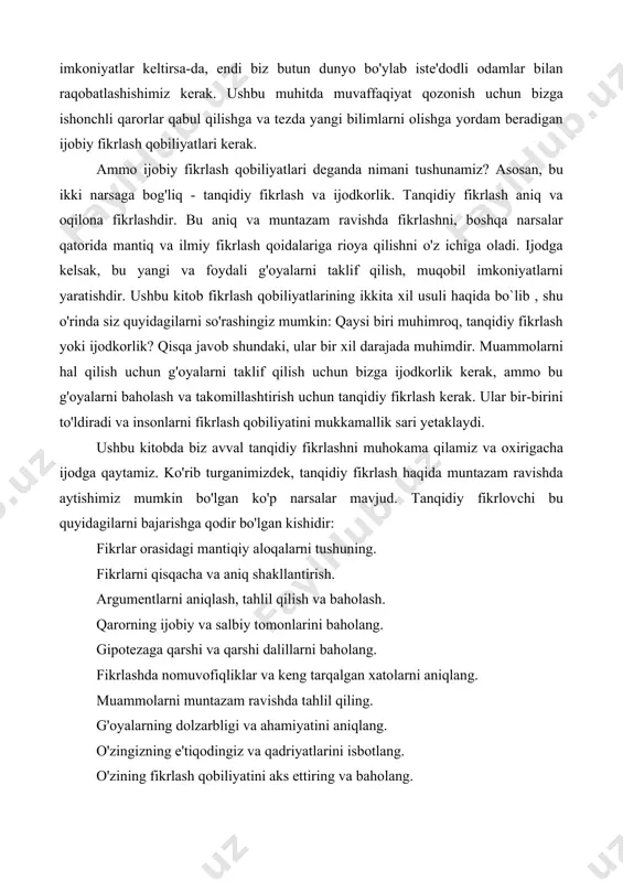 niyatlar keltirsa-da, endi biz butun dunyo bo'ylab iste'dodli odamlar bilan raqobatlashishimiz kerak. ushbu muhitda muvaffaqiyat qozonish uchun bizga ishonchli qarorlar qabul qilishga va tezda yangi bilimlarni olishga yordam beradigan ijobiy fikrlash qobiliyatlari kerak. ammo ijobiy fikrlash qobiliyatlari deganda nimani tushunamiz? asosan, bu ikki narsaga bog'liq - tanqidiy fikrlash va ijodkorlik. tanqidiy fikrlash aniq va oqilona fikrlashdir. bu aniq va muntazam ravishda fikrlashni, boshqa narsalar qatorida mantiq va ilmiy fikrlash qoidalariga rioya qilishni o'z ichiga oladi. ijodga kelsak, bu yangi va foydali g'oyalarni taklif qilish, muqobil imkoniyatlarni yaratishdir. ushbu kitob fikrlash qobiliyatlarining ikkita xil usuli haqida bo`lib , shu o'rinda siz quyidagilarni so'rashingiz mumkin: qaysi biri muhimroq, tanqidiy fikrlash yoki ijodkorlik? qisqa javob shundaki, ular bir xil darajada muhimdir. muammolarni hal qilish uchun g'oyalarni taklif qilish uchun bizga ijodkorlik kerak, ammo bu g'oyalarni baholash va takomillashtirish uchun tanqidiy fikrlash kerak. ular bir-birini to'ldiradi va insonlarni fikrlash qobiliyatini mukkamallik sari yetaklaydi. ushbu …