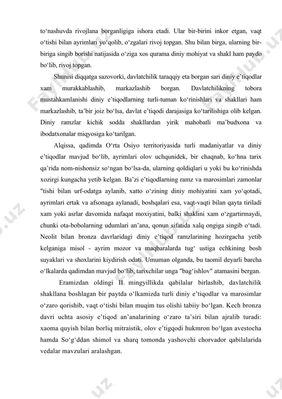 i asrlar davomida nafaqat moxiyatini, balki shaklini xam o‘zgartirmaydi, chunki ota-bobolarning udumlari an’ana, qonun sifatida xalq ongiga singib o‘tadi. neolit bilan bronza davrlaridagi diniy e’tiqod ramzlarining hozirgacha yetib kelganiga misol - ayrim mozor va maqbaralarda tug‘ ustiga echkining bosh suyaklari va shoxlarini kiydirish odati. umuman olganda, bu taomil deyarli barcha o‘lkalarda qadimdan mavjud bo‘lib, tarixchilar unga "bag‘ishlov" atamasini bergan. eramizdan oldingi ii mingyillikda qabilalar birlashib, davlatchilik shakllana boshlagan bir paytda o‘lkamizda turli diniy e’tiqodlar va marosimlar o‘zaro qorishib, vaqt o‘tishi bilan muqim tus olishi tabiiy bo‘lgan. kech bronza davri uchta asosiy e’tiqod an’analarining o‘zaro ta’siri bilan ajralib turadi: xaoma quyish bilan borliq mitraistik, olov e’tigqodi hukmron bo‘lgan avestocha hamda so‘g‘ddan shimol va sharq tomonda yashovchi chorvador qabilalarida vedalar mavzulari aralashgan. o‘lkamizda yuzaga kelgan zardushtiylik xam ana shu yo‘sinda xukmron dinga aylanadi, biroq aleksandr makedonskiy yurishlaridan so‘ng yana qurama diniy muxit o‘rnashadi. shu orada turon va eron xalqlarining qarama-qarshiligi yuzaga kelib, …