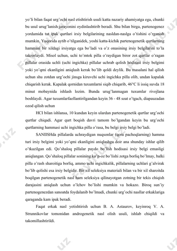 ay qo’shilish natijasida xromosomlar jufti tiklanadi va tuxumning embrioni normal ravishda rivojlana boshlaydi. sun’iy partenogenez yo’li bilan faqat urg’ochi nasl etishtirish usuli katta nazariy ahamiyatga ega, chunki bu usul urug’lanish jarayonini oydinlashtirib beradi. shu bilan birga, partenogenez yordamida tut ipak qurtlari irsiy belgilarining nasldan-naslga o’tishini o’rganish mumkin. yuqorida aytib o’tilganidek, yoshi katta-kichik partenogenetik qurtlarning hammasi bir xildagi irsiyatga ega bo’ladi va o’z onasining irsiy belgilarini to’la takrorlaydi. misol uchun, uchi to’mtok pilla o’raydigan biror zot qurtlar o’ragan pillalar orasida uchli (uchi ingichka) pillalar uchrab qolish hodisasi irsiy belgimi yoki yo’qmi ekanligini aniqlash kerak bo’lib qoldi deylik. bu masalani hal qilish uchun shu zotdan urg’ochi jinsga kiruvchi uchi ingichka pilla olib, undan kapalak chiqarish kerak. kapalak qornidan tuxumlarni siqib chiqarib, 46°c li issiq suvda 18 minut mobaynida ishlash lozim. bunda urug’lanmagan tuxumlar rivojlana boshlaydi. agar tuxumlarfaollantirilgandan keyin 36 - 48 soat o’tgach, diapauzadan ozod qilish uchun hci bilan ishlansa, 10 kundan …