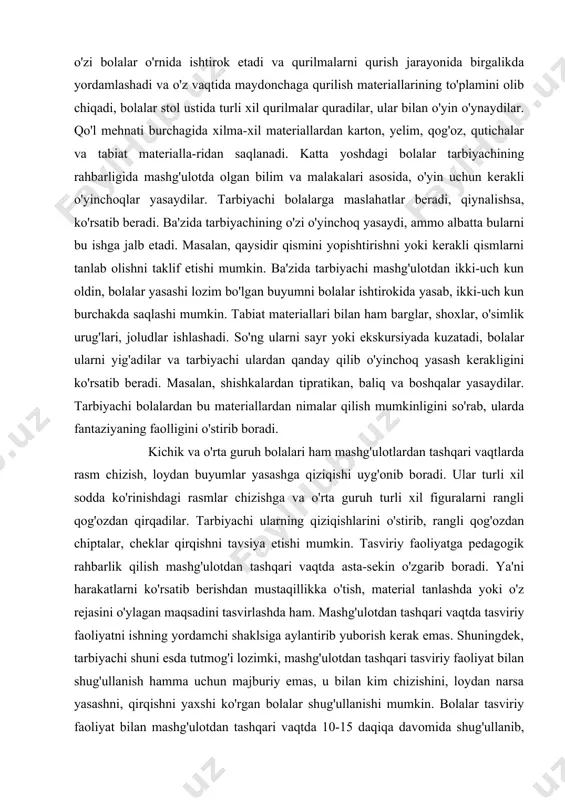 materiallarning bo'lishi, bolalar mustaqil tasviriy faoliyatlarini yana ham boyitadi. tasviriy faoliyat burchagidagi materiallarni tarbiyachi vaqti-vaqti bilan almashtirib, to'ldirib boradi. illustrativ rasmlar to'plami bo'yicha xoxloma, dimkovo o'yinchoqlari stol ustiga terib joylashtiriladi. bolalar ularni ko'rib chiqadilar. bolalar o'yin jarayonida rasm chizishdan tashqari, loydan o'yinchoqlar yasashni yaxshi ko'radilar. qurilish materialardan bolalar keng foydalanib, o'yinlar tashkil qiladilar. ammo tarbiyachi oldindan qurilish burchagini tashkil etish to'g'risida o'ylab ko'rishi kerak. bu burchakda tarbiyachi yirik va mayda qurilish detallarini plastmassa, rezinadan qilingan o'yinchoqlarni, odam va hayvon obrazlarini, transport, o'simliklarni tasvirlovchi mayda o'yinchoqlarni ham joylashtiradi. katta va tayyorlov guruh qurilish burchagiga qurilmalar tasviri aks ettirilgan albomlar, fotosuratlarni ham joylashtirish lozim. albomda yig'ilgan fotosuratlar turli-tuman binolarning ko'rinishini tasvirlash mumkin. masalan, ko'prik, transport, binolar kabi. bolalar qurilmalar qurish jarayonida o'z qurilmalarini boshqatdan ko'rib, o'zgartirib, turli xil detallar bilan boradilar, shuning uchun bolalarning juda qiziqib qurayotgan ishlari bir necha kun mobaynida saqlanishi zarur. kichik guruhlarda esa tarbiyachi bolalarga nimalar qurishga o'rganganligini …