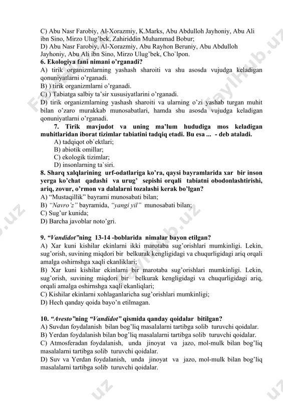 bur b) abu nasr farobiy, al-xorazmiy, abu rayhon beruniy, abu abdulloh jayhoniy, abu ali ibn sino, mirzo ulug’bek, zahiriddin muhammad bobur; c) abu nasr farobiy, al-xorazmiy, k.marks, abu abdulloh jayhoniy, abu ali ibn sino, mirzo ulug’bek, zahiriddin muhammad bobur; d) abu nasr farobiy, al-xorazmiy, abu rayhon beruniy, abu abdulloh jayhoniy, abu ali ibn sino, mirzo ulug’bek, cho`lpon. 6. ekologiya fani nimani o’rganadi? a) tirik organizmlarning yashash sharoiti va shu asosda vujudga keladigan qonuniyatlarni o’rganadi. b) ) tirik organizmlarni o’rganadi. c) ) tabiatga salbiy ta’sir xususiyatlarini o’rganadi. d) tirik organizmlarning yashash sharoiti va ularning o’zi yashab turgan muhit bilan o’zaro murakkab munosabatlari, hamda shu asosda vujudga keladigan qonuniyatlarni o’rganadi. 7. tirik mavjudot va uning ma’lum hududiga mos keladigan muhitlaridan iborat tizimlar tabiatini tadqiq etadi. bu esa ... - deb ataladi. a) tadqiqot ob`ektlari; b) abiotik omillar; c) ekologik tizimlar; d) insonlarning ta`siri. 8. sharq xalqlarining urf-odatlariga ko’ra, qaysi bayramlarida xar bir …