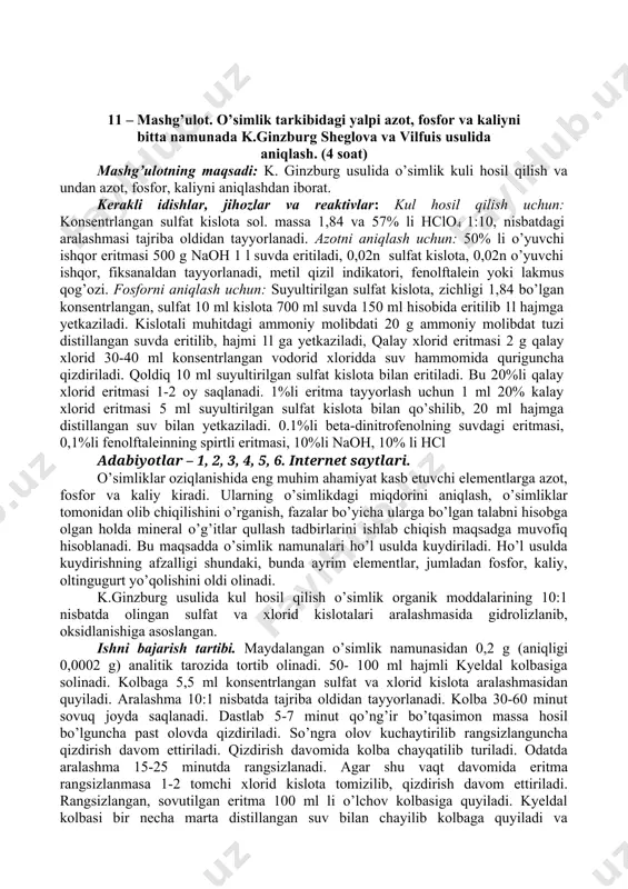 %li qalay xlorid eritmasi 1-2 oy saqlanadi. 1%li eritma tayyorlash uchun 1 ml 20% kalay xlorid eritmasi 5 ml suyultirilgan sulfat kislota bilan qo’shilib, 20 ml hajmga distillangan suv bilan yetkaziladi. 0.1%li beta-dinitrofenolning suvdagi eritmasi, 0,1%li fenolftaleinning spirtli eritmasi, 10%li naoh, 10% li hcl adabiyotlar – 1, 2, 3, 4, 5, 6. internet saytlari. o’simliklar oziqlanishida eng muhim ahamiyat kasb etuvchi elementlarga azot, fosfor va kaliy kiradi. ularning o’simlikdagi miqdorini aniqlash, o’simliklar tomonidan olib chiqilishini o’rganish, fazalar bo’yicha ularga bo’lgan talabni hisobga olgan holda mineral o’g’itlar qullash tadbirlarini ishlab chiqish maqsadga muvofiq hisoblanadi. bu maqsadda o’simlik namunalari ho’l usulda kuydiriladi. ho’l usulda kuydirishning afzalligi shundaki, bunda ayrim elementlar, jumladan fosfor, kaliy, oltingugurt yo’qolishini oldi olinadi. k.ginzburg usulida kul hosil qilish o’simlik organik moddalarining 10:1 nisbatda olingan sulfat va xlorid kislotalari aralashmasida gidrolizlanib, oksidlanishiga asoslangan. ishni bajarish tartibi. maydalangan o’simlik namunasidan 0,2 g (aniqligi 0,0002 g) analitik tarozida tortib olinadi. 50- …