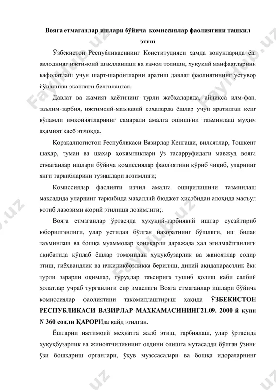 ўзи бошқариш органлари, ўқув муассасалари ва бошқа идораларнинг фаолиятини мувофиқлаштирувчи маҳаллий ҳокимликлар ҳузуридаги мавжуд комиссиялар ўз фаолиятини деярли тўхтатиб қўйилган эди. вояга етмаганлар ўртасида тарбиявий ишларни кучайтириш, улар томонидан ҳуқуқбузарликлар содир этилишининг олдини олиш, бу йўналишда масъул бўлган давлат идоралари, жамоат ташкилотлари ҳамда вояга етмаганлар ишлари бўйича комиссиялар фаолиятини мувофиқлаштириш ва янада такомиллаштириш мақсадида вазирлар маҳкамаси “вояга етмаганлар ишлари бўйича комиссиялар фаолиятини такомиллаштириш ҳақида ўзбекистон республикаси вазирлар махкамасининг21.09. 2000 й куни n 360 сонли қарори қабул қилинган бўлиб, унга кўра, вояга етмаганлар ўртасида ҳуқуқий-тарбиявий ишлар сусайтириб юборилганлиги, улар устидан бўлган назоратнинг бўшлиги, иш билан таъминлаш ва бошқа муаммолар қониқарли даражада ҳал этилмаётганлиги оқибатида кўплаб ёшлар томонидан ҳуқуқбузарлик ва жиноятлар содир этиш, гиёҳвандлик ва ичкиликбозликка берилиш, диний ақидапарастлик ёки турли зарарли оқимлар, гуруҳлар таъсирига тушиб қолиш каби салбий ҳолатлар учраб турганлиги сабабли , қорақалпоғистон республикаси вазирлар кенгаши, вилоятлар, тошкент шаҳар, туман ва шаҳар ҳокимликлари ўз тасарруфидаги мавжуд вояга етмаганлар ишлари бўйича …