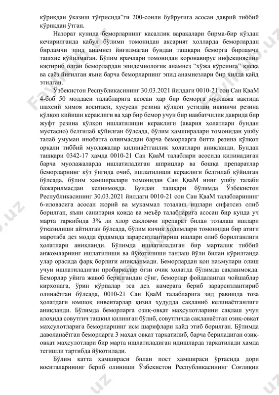 осан covid-19 инфекцияси билан касалланган беморлар ҳаракатини инобатга олган ҳолда ҳамда тиббий ходимлар орасида инфекциянинг тарқалишини олдини олиш мақсадида, бўлим 3 зонага: қизил зона-беморлар зонаси, яшил зона-тиббий ходимлар зонаси ҳамда сариқ зона қизил ва яшил зоналар орасидаги буфер зонага ажратилган. бўлимда шифо ўринларига мос равишда ўрин тўшаклар ва юмшоқ жиҳозлар етарли даражада ташкиллаштирилган. бўлимда фаолият юритаётган барча тиббий ходимлар ўзбекистон респубилкасининг соғлиқни сақлаш вазирлигининг 10.07.2012 йилдаги “дастлабки ва даврий тиббий кўрикдан ўказиш тўғрисида”ги 200-сонли буйруғига асосан даврий тиббий кўрикдан ўтган. назорат кунида беморларнинг касаллик варақалари бирма-бир кўздан кечирилганда қабул бўлими томонидан аксарият ҳолларда беморлардан бирламчи эпид анамнез йиғилмаган бундан ташқари беморга бирламчи ташхис қўйилмаган. бўлим врачлари томонидан коронавирус инфекциясини юқтириб олган беморлардан эпидемиологик анамнез “хўжа кўрсинга” қисқа ва саёз йиғилган яъни барча беморларнинг эпид анамнезлари бир хилда қайд этилган. ўзбекистон республикасининг 30.03.2021 йилдаги 0010-21 сон сан қвам 4-боб 50 моддаси талабларига асосан ҳар бир беморга муолажа вақтида шахсий ҳимоя воситаси, …