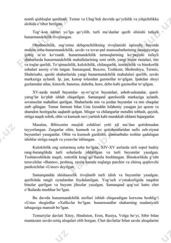 ro‘yan o‘simligi, shuningdek pillachilikda tutlar ko‘p ekilgan. uzum, limon yetishtirilgan. ulug‘bek davrida bog‘i maydonda turli o‘simliklar ekilib, bog‘cha nomli bog‘ barpo etilgan. temur samarqand atrofida bag‘dod, sultoniya va sheroz nomli qishloqlar qurdiradi. temur va ulug‘bek davrida qo‘ychilik va yilqichilikka alohida e’tibor berilgan. tog‘-kon ishlari yo’lga qo‘yilib, turli ma’danlar qazib olinishi tufayli hunarmandchilik rivojlangan. obodonchilik, sug‘orma dehqonchilikning rivojlanishi iqtisodiy hayotda muhim soha-hunarmandchilik, savdo va tovar-pul munosabatlarining taraqqiyotiga ijobiy ta’sir ko‘rsatdi. hunarmandchilik tarmoqlarining ko‘payishi tufayli shaharlarda hunarmandchilik mahallalarining soni ortib, yangi bozor rastalari, tim va toqlar qurildi. to‘qimachilik, kulolchilik, chilangarlik, temirchilik va binokorlik sohalari asosiy o‘rin tutgan. samarqand, buxoro, toshkent, shohruhiya, termiz, shahrisabz, qarshi shaharlarida yangi hunarmandchilik mahalalari qurilib, savdo markaziga aylandi. ip, jun, kanop tolasidan gazmollar to‘qilgan. ipakdan shoyi gazlamalar atlas, kimxob, banoras, duhoba, horo, debo kabi gazmollar to‘qilgan. xv-asrda metall buyumlar- uy-ro‘zg‘or buyumlari, asbob-uskunalar, qurol-yarog‘lar ko‘plab ishlab chiqarilgan. samarqand qurolsozlik markaziga aylanib, sovutsozlar mahallasi qurilgan. shaharlarda mis va jezdan buyumlar …