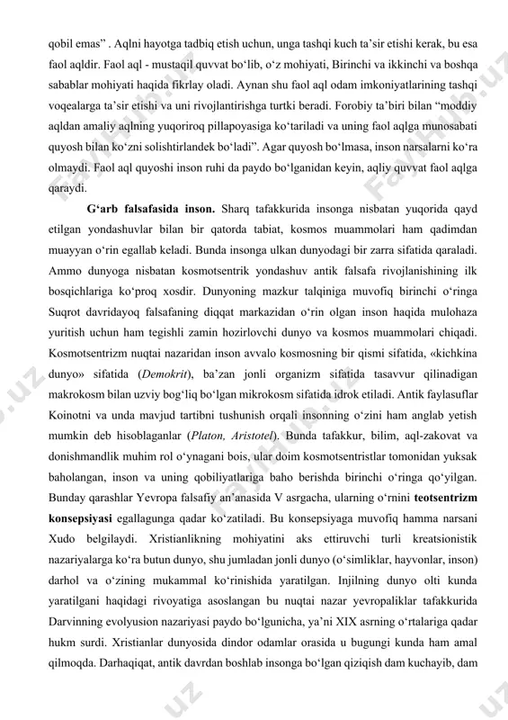 faol aql quyoshi inson ruhi da paydo bо‘lganidan keyin, aqliy quvvat faol aqlga qaraydi. g‘arb falsafasida inson. sharq tafakkurida insonga nisbatan yuqorida qayd etilgan yondashuvlar bilan bir qatorda tabiat, kosmos muammolari ham qadimdan muayyan о‘rin egallab keladi. bunda insonga ulkan dunyodagi bir zarra sifatida qaraladi. ammo dunyoga nisbatan kosmotsentrik yondashuv antik falsafa rivojlanishining ilk bosqichlariga kо‘proq xosdir. dunyoning mazkur talqiniga muvofiq birinchi о‘ringa suqrot davridayoq falsafaning diqqat markazidan о‘rin olgan inson haqida mulohaza yuritish uchun ham tegishli zamin hozirlovchi dunyo va kosmos muammolari chiqadi. kosmotsentrizm nuqtai nazaridan inson avvalo kosmosning bir qismi sifatida, «kichkina dunyo» sifatida (demokrit), ba’zan jonli organizm sifatida tasavvur qilinadigan makrokosm bilan uzviy bog‘liq bо‘lgan mikrokosm sifatida idrok etiladi. antik faylasuflar koinotni va unda mavjud tartibni tushunish orqali insonning о‘zini ham anglab yetish mumkin deb hisoblaganlar (platon, aristotel). bunda tafakkur, bilim, aql-zakovat va donishmandlik muhim rol о‘ynagani bois, ular doim kosmotsentristlar tomonidan yuksak baholangan, inson va uning …