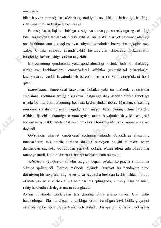 , hatto o`zini xavf-xatarga tashlashi ham mumkin. «hissiyot» (emotsiya) va «his-tuyg`u» degan so`zlar ko`pincha si-nonimlar sifatida qoilaniladi. torroq ma`noda olganda, hissiyot bu qandaydir biroz doirniyroq his-tuyg`ularning bevosita va vaqtincha boshdan kechirilishidan iborat. «emotsiya» so`zi o`zbek tiliga aniq tarjima qilinganda, u ruhiy hayajonlanish, ruhiy harakatlanish degan ma`noni anglatadi. ayrim holatlarda emotsiyalar ta`sirchanligi bilan ajralib turadi. ular xatti-harakatlarga, fikr-mulohaza bildirishga turtki beradigan kuch boiib, g`ayratni oshiradi va bu holat stenik hislar deb ataladi. boshqa bir hollarda emotsiyalar (astenik deb atalmish emotsiyalar) faoliikning sustligi yoki loqaydligi bilan ajralib turadi, his-tuyg`ular​ning boshdan kechirilishi kishini bo`shashtirib yuboradi. har qanday vaziyatda ham emotsional xatti-harakat, faoliyat motivlari boiishidan tashqari, ba`zida faoliyatni tashkil qiluvchi, goho uni izdan chiqaruvchi omilga ham aylanishi mumkin. emotsional holatlar yo haddan tashqari kuchaysa yoki susaysa, xullas, me`yori, maromi izdan chiqsa, u holda shaxs faoliyati` maqsadga yo`nalishini yo`qotadi, buning natijasida obyektlar noto`g`ri aks ettiriladi, ular xolisona talqin qilinmaydi, baholashda mantiqiy nuqsonlarga yo`l qo`yiladi. affektlar …