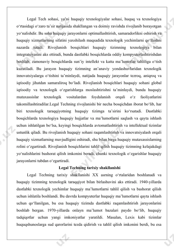 tlashtirish va intellektual tizimlar ustunlik qiladi. bu rivojlanish huquqiy sohani raqamlashtirish va innovatsiyalash orqali huquqiy xizmatlarning mavjudligini oshiradi, shu bilan birga huquqiy mutaxassislarning rolini o‘zgartiradi. rivojlanish bosqichlarini tahlil qilish huquqiy tizimning kelajakdagi yo‘nalishlarini bashorat qilish imkonini beradi, chunki texnologik o‘zgarishlar huquqiy jarayonlarni tubdan o‘zgartiradi. legal techning tarixiy shakllanishi legal techning tarixiy shakllanishi xx asrning o‘rtalaridan boshlanadi va huquqiy tizimning texnologik taraqqiyot bilan birlashuvini aks ettiradi. 1940-yillarda dastlabki texnologik yechimlar huquqiy ma’lumotlarni tahlil qilish va bashorat qilish uchun ishlatila boshlandi. bu davrda kompyuterlar huquqiy ma’lumotlarni qayta ishlash uchun qo‘llanilgan, bu esa huquqiy tizimda dastlabki raqamlashtirish jarayonlarini boshlab bergan. 1970-yillarda onlayn ma’lumot bazalari paydo bo‘lib, huquqiy tadqiqotlar uchun yangi imkoniyatlar yaratildi. masalan, lexis kabi tizimlar huquqshunoslarga sud qarorlarini tezda qidirish va tahlil qilish imkonini berdi, bu esa huquqiy tadqiqotlarning samaradorligini sezilarli darajada oshirdi.1980-yillarda soha kompyuterlashtirishning keyingi bosqichiga o‘tdi, bunda so‘z ishlov berish va hujjatlar boshqaruvi tizimlari keng tarqaldi. bu davrda huquqiy firmalar …
