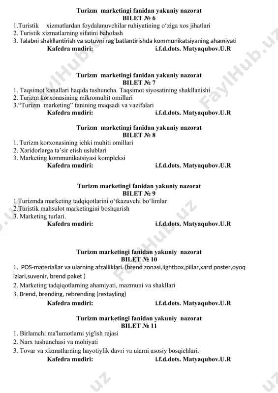 mudiri: i.f.d.dots. matyaqubov.u.r turizm marketingi fanidan yakuniy nazorat bilet № 9 1 turizmda marketing tadqiqotlarini o‘tkazuvchi bo‘limlar 2.turistik mahsulot marketingini boshqarish 3. marketing turlari. kafedra mudiri: i.f.d.dots. matyaqubov.u.r turizm marketingi fanidan yakuniy nazorat bilet № 10 1. pos-materiallar va ularning afzalliklari. (brend zonasi,lightbox,pillar,xard poster,oyoq izlari,suvenir, brend paket ) 2. marketing tadqiqotlarning ahamiyati, mazmuni va shakllari 3. brend, brending, rebrending (restayling) kafedra mudiri: i.f.d.dots. matyaqubov.u.r turizm marketingi fanidan yakuniy nazorat bilet № 11 1. birlamchi ma'lumotlarni yig'ish rejasi 2. narx tushunchasi va mohiyati 3. tovar va xizmatlarning hayotiylik davri va ularni asosiy bosqichlari. kafedra mudiri: i.f.d.dots. matyaqubov.u.r turizm marketingi fanidan yakuniy nazorat bilet № 12 1. marketingning uchta bosh vazifalari. (mijozlar bilan aloqa o‘rnatish. rivojlanish. nazorat) 2. pos-materiallar va ularning afzalliklari. (brend zonasi,lightbox,pillar,xard poster,oyoq izlari,suvenir, brend paket ) 3. marketing tizimini tashkil etish kafedra mudiri: i.f.d.dots. matyaqubov.u.r turizm marketingi fanidan yakuniy nazorat bilet №13 1. turizm marketingi fanining vujudga kelishi va …