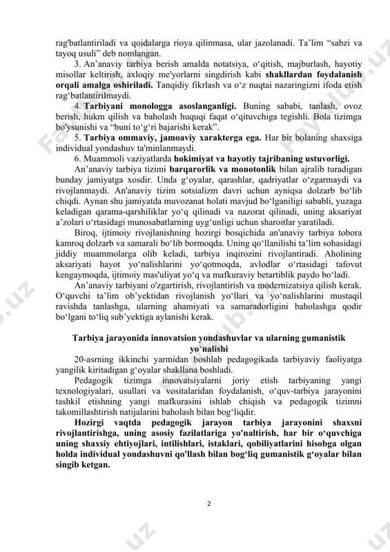 : jazo, rag‘batlantirish va o‘qituvchi tanlagan yo‘lga sodiqlik. o‘quv-tarbiya jarayoni, o'z mohiyatiga ko‘ra, o‘qituvchining ustozligi, uning fikriga ko‘ra, yagona to‘g‘ri yo'lni o‘quvchilar tomonidan qabul qilishga majburlanishi. o‘qituvchining obro'si shubhasizdir va uni so'roq qilish yoki tanqid qilish mumkin emas. o‘quv ishlari jarayonida bilim va ko‘nikmalar o‘qituvchi tomonidan tanlangan usul va vositalar orqali singdiriladi. barcha qoidalar va talablarga rioya qilingan taqdirda, faoliyatning turli sohalarida muvaffaqiyat qozongan taqdirda, talabalar rag'batlantiriladi va qoidalarga rioya qilinmasa, ular jazolanadi. ta’lim “sabzi va tayoq usuli” deb nomlangan. 3. an’anaviy tarbiya berish amalda notatsiya, o‘qitish, majburlash, hayotiy misollar keltirish, axloqiy me'yorlarni singdirish kabi shakllardan foydalanish orqali amalga oshiriladi. tanqidiy fikrlash va o‘z nuqtai nazaringizni ifoda etish rag‘batlantirilmaydi. 4. tarbiyani monologga asoslanganligi. buning sababi, tanlash, ovoz berish, hukm qilish va baholash huquqi faqat o‘qituvchiga tegishli. bola tizimga bo'ysunishi va “buni to‘g‘ri bajarishi kerak”. 5. tarbiya ommaviy, jamoaviy xarakterga ega. har bir bolaning shaxsiga individual yondashuv ta'minlanmaydi. 6. muammoli vaziyatlarda …