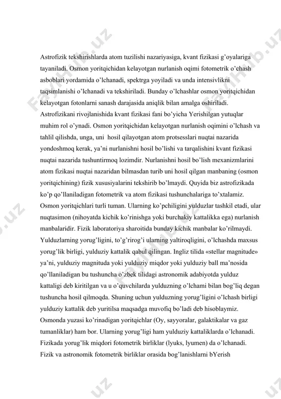 quyida biz astrofizikada ko’p qo’llaniladigan fotometrik va atom fizikasi tushunchalariga to’xtalamiz. osmon yoritqichlari turli tuman. ularning ko’pchiligini yulduzlar tashkil etadi, ular nuqtasimon (nihoyatda kichik ko’rinishga yoki burchakiy kattalikka ega) nurlanish manbalaridir. fizik laboratoriya sharoitida bunday kichik manbalar ko’rilmaydi. yulduzlarning yorug’ligini, to’g’rirog’i ularning yaltiroqligini, o’lchashda maxsus yorug’lik birligi, yulduziy kattalik qabul qilingan. ingliz tilida «stellar magnitude» ya’ni, yulduziy magnituda yoki yulduziy miqdor yoki yulduziy ball ma’nosida qo’llaniladigan bu tushuncha o’zbek tilidagi astronomik adabiyotda yulduz kattaligi deb kiritilgan va u o’quvchilarda yulduzning o’lchami bilan bog’liq degan tushuncha hosil qilmoqda. shuning uchun yulduzning yorug’ligini o’lchash birligi yulduziy kattalik deb yuritilsa maqsadga muvofiq bo’ladi deb hisoblaymiz. osmonda yuzasi ko’rinadigan yoritqichlar (oy, sayyoralar, galaktikalar va gaz tumanliklar) ham bor. ularning yorug’ligi ham yulduziy kattaliklarda o’lchanadi. fizikada yorug’lik miqdori fotometrik birliklar (lyuks, lyumen) da o’lchanadi. fizik va astronomik fotometrik birliklar orasida bog’lanishlarni byerish talabalarda astronomik kuzatishlar fizik laboratoriyada bajariladigan manba yorug’ligini o’lchash singari amal ekan degan …