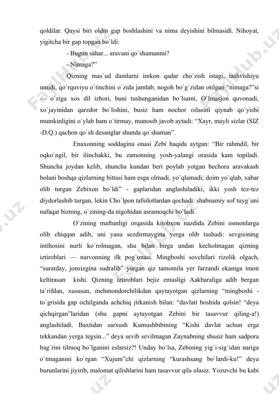 ining taftidan! zebining “bittasi o`zimizning aravakash” degan gapni eshitiboq bezovta bo`lgani, kimsan razzoq so`fining qizi ekanini, nainki buni, atrofida neki bo`lsa unutib, unga tomon intilgani ham shundan. zebi bilan o`lmasjon ikki joyda ikki og`izdangina gap olishadi-yu, adib shunga ham dunyo-dunyo ma`no yuklaydi: “ikkalasi ham anchagacha jim qoldilar. qaysi biri oldin gap boshlashini va nima deyishini bilmasidi. nihoyat, yigitcha bir gap topgan bo`ldi: - bugun sahar... aravani qo`shamanmi? - nimaga?” qizning mas`ud damlarni imkon qadar cho`zish istagi, tashvishiyu umidi, qo`rquviyu o`tinchini o`zida jamlab, nogoh bo`g`zidan otilgan “nimaga?”si — o`ziga xos dil izhori, buni tushunganidan bo`lsami, o`lmasjon quvonadi, xo`jayinidan qarzdor bo`lishini, busiz ham nochor oilasini qiynab qo`yishi mumkinligini o`ylab ham o`tirmay, munosib javob aytadi: “xayr, mayli sizlar (siz -d.q.) qachon qo`sh desanglar shunda qo`shaman”. enaxonning soddagina onasi zebi haqida aytgan: “bir rahmdil, bir oqko`ngil, bir ilinchakki, bu zamonning yosh-yalangi orasida kam topiladi. shuncha joydan kelib, shuncha kundan beri poylab yotgan bechora aravakash …