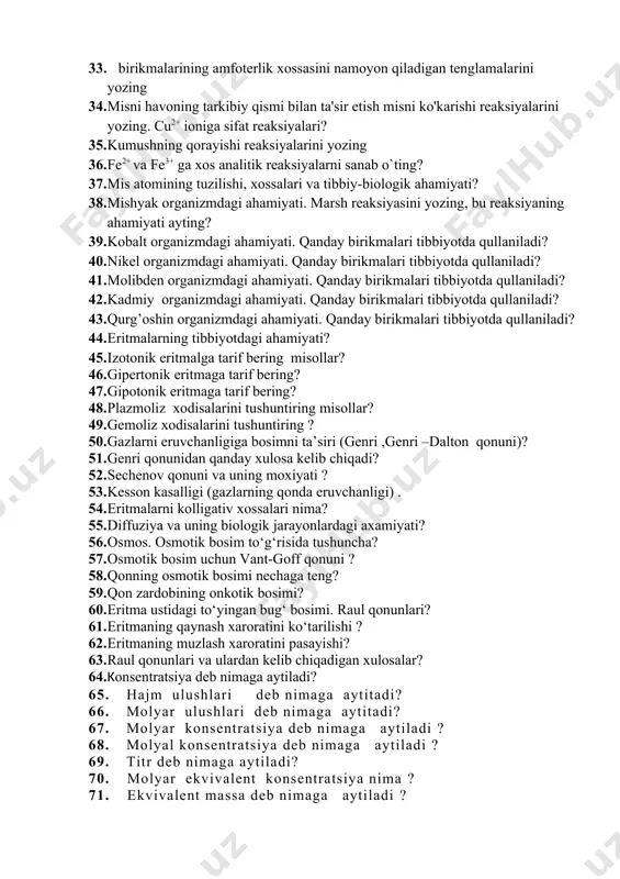 ning amfoterlik xossasini namoyon qiladigan tenglamalarini yozing 33. birikmalarining amfoterlik xossasini namoyon qiladigan tenglamalarini yozing 34. misni havoning tarkibiy qismi bilan ta'sir etish misni ko'karishi reaksiyalarini yozing. cu2+ ioniga sifat reaksiyalari? 35. kumushning qorayishi reaksiyalarini yozing 36. fe2+ va fe3+ ga xos analitik reaksiyalarni sanab o`ting? 37. mis atomining tuzilishi, xossalari va tibbiy-biologik ahamiyati? 38. mishyak organizmdagi ahamiyati. marsh reaksiyasini yozing, bu reaksiyaning ahamiyati ayting? 39. kobalt organizmdagi ahamiyati. qanday birikmalari tibbiyotda qullaniladi? 40. nikel organizmdagi ahamiyati. qanday birikmalari tibbiyotda qullaniladi? 41. molibden organizmdagi ahamiyati. qanday birikmalari tibbiyotda qullaniladi? 42. kadmiy organizmdagi ahamiyati. qanday birikmalari tibbiyotda qullaniladi? 43. qurg’oshin organizmdagi ahamiyati. qanday birikmalari tibbiyotda qullaniladi? 44. eritmalarning tibbiyotdagi ahamiyati? 45. izotonik eritmalga tarif bering misollar? 46. gipertonik eritmaga tarif bering? 47. gipotonik eritmaga tarif bering? 48. plazmoliz xodisalarini tushuntiring misollar? 49. gemoliz xodisalarini tushuntiring ? 50. gazlarni eruvchanligiga bosimni ta’siri (genri ,genri –dalton qonuni)? 51. genri qonunidan qanday xulosa kelib …