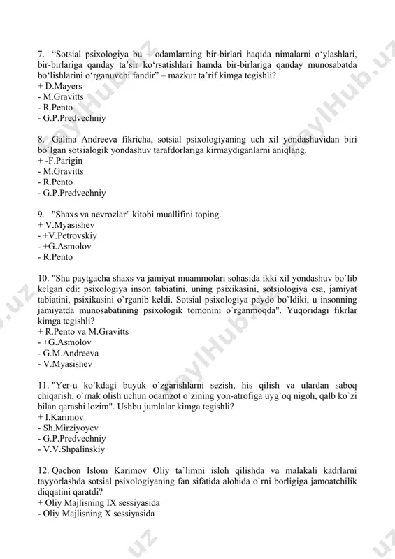 afdorlariga kirmaydiganlarni aniqlang. + -f.parigin - m.gravitts - r.pento - g.p.predvechniy 9. "shaxs va nevrozlar" kitobi muallifini toping. + v.myasishev - +v.petrovskiy - +g.asmolov - r.pento 10. "shu paytgacha shaxs va jamiyat muammolari sohasida ikki xil yondashuv bo`lib kelgan edi: psixologiya inson tabiatini, uning psixikasini, sotsiologiya esa, jamiyat tabiatini, psixikasini o`rganib keldi. sotsial psixologiya paydo bo`ldiki, u insonning jamiyatda munosabatining psixologik tomonini o`rganmoqda". yuqoridagi fikrlar kimga tegishli? + r.pento va m.gravitts - +g.asmolov - g.m.andreeva - v.myasishev 11. "yer-u ko`kdagi buyuk o`zgarishlarni sezish, his qilish va ulardan saboq chiqarish, o`rnak olish uchun odamzot o`zining yon-atrofiga uyg`oq nigoh, qalb ko`zi bilan qarashi lozim". ushbu jumlalar kimga tegishli? + i.karimov - sh.mirziyoyev - g.p.predvechniy - v.v.shpalinskiy 12. qachon islom karimov oliy ta`limni isloh qilishda va malakali kadrlarni tayyorlashda sotsial psixologiyaning fan sifatida alohida o`rni borligiga jamoatchilik diqqatini qaratdi? + oliy majlisning ix sessiyasida - oliy majlisning x sessiyasida - oliy majlisning xi …