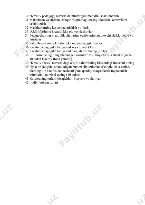 va texnologiyalar. 26. pedagoglar kreativlik imkoniyatlarining tarkibiy asoslari 27. shaxs kreativligini rivojlantirishning ustuvor tamoyillari 28. devid lyuisning bolalarda kreativlikni rivojlantirishga oid ko’rsatmalari 29. e.p.torrensning “tugallanmagan rasmlar” testi buyicha 3 ta shakl buyicha 10 tadan tasviriy ifoda yarating 30. “kreativ pedagog” mavzusida nilufar guli metodini shakllantirish 31. maktabdan va sinfdan tashqari vaqtlardagi mashg‘ulotlarda kerativlikni tashkil etish 32. mashhurlarning karyeraga erishish yo’llari. 33. d.j.gilfordning kreativlikka oid yondashuvlari 34. pedagoglarning kreativlik sifatlariga egaliklarini aniqlovchi shakl, metod va vositalar 35. patti drapeauning kreativlikka oid pedagogik fikrlari. 36. kreativ pedagogika faniga oid keys tuzing (3 ta) 37. kreativ pedagogika faniga oid darajali test tuzing (25 ta) 38. e.p.torrensning “tugallanmagan rasmlar” testi buyicha 3 ta shakl buyicha 10 tadan tasviriy ifoda yarating 39. “kreativ shaxs” mavzusidagi o’quv axborotining klasterdagi ifodasini tuzing 40. uyda xo’jaligida ishlatiladigan buyum (jixoz)lardan o’zingiz 10 ta tanlab, ularning o’z vazifasidan tashqari yana qanday maqsadlarda foydalanish miumkunliga misol tuzing (10 tadan) 41. karyeraning …