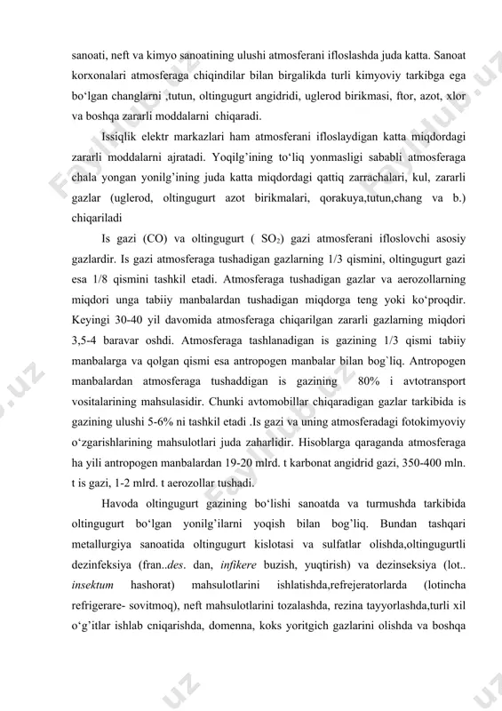 ritgich gazlarini olishda va boshqa sanoat jarayonlari tufayli ham havo oltingugurt gazi bilan ifloslanadi.oltingugurt gazi bilan birgalikda oltingugurt angidridi so3) ham tushadi. havoda oltingugurt angidridi tezda oltingugurt kislotasining juda mayda tomchilariga aylanadi. oltingugurt angidridining asosiy manbai mineral yonilg’ilarni yoqish hisoblanadi. oltingugurtning atmosferani ifloslovchi boshqabirikmalari orasida oltingugurt uglerodi, oltingugurt vodorodi, merkantanlar (tiospirtlar) bor. atmosferani ifloslovchi moddalar jumlasiga, shuningdek, erkin xlor, azot oksidlari, ammiak, uglevodorodlar, aerozollar va tutun kiradi.xususan, sement ishlab chiqarishning hozirgi texnologiyasida uning 1/5 qismi (har yili110 mln.t dan ortiqroq) atmosferaga tushadi. sanoat korxonalaridan atmosferaga chiqariladigan tutun va changlar tarkibida oltingugurt gazi vat emir oksididan tashqari surma, qo‘rg’oshin, mishyak (margumush), simob bug’lari(qora metallurgiya), mis, rux(rangli metallurgiya) kabi zaharli og’ir metallar ham bo‘ladi. atmosferaga tushadigan vanadiyning 85% i, nikelning 77% i, kobal’tning 98% i, surmaning 80% i, selenning 50 % i yonilg’ining yoqilish manbalaridan chiqariladi. avtomobillar chiqaradigan gazlar bilan birgalikda atmosferaga 250-380 ming. t qo‘rg’oshin chiqadi.qo‘rg’oshin 1924 yildan buyon benzinga tetraetil …