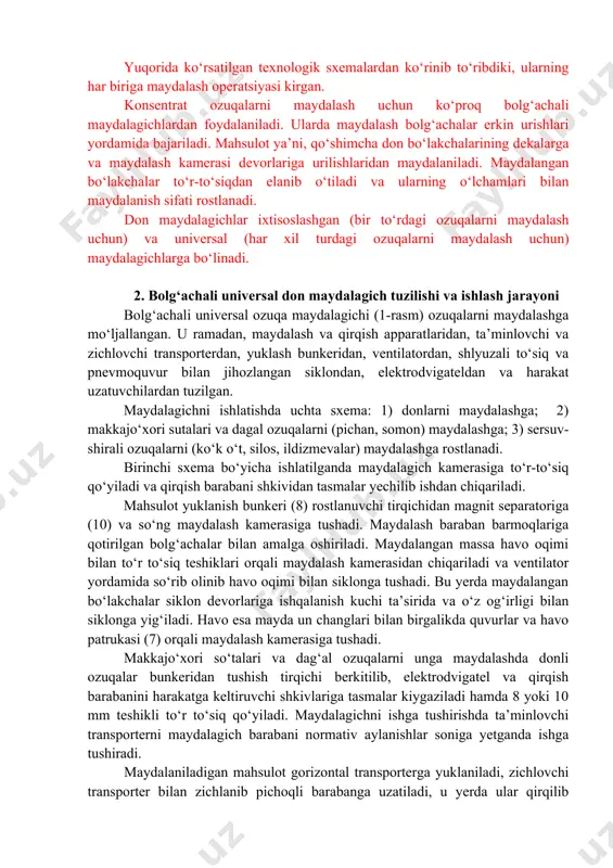 texnologik sxemalardan ko‘rinib to‘ribdiki, ularning har biriga maydalash operatsiyasi kirgan. konsentrat ozuqalarni maydalash uchun ko‘proq bolg‘achali maydalagichlardan foydalaniladi. ularda maydalash bolg‘achalar erkin urishlari yordamida bajariladi. mahsulot ya’ni, qo‘shimcha don bo‘lakchalarining dekalarga va maydalash kamerasi devorlariga urilishlaridan maydalaniladi. maydalangan bo‘lakchalar to‘r-to‘siqdan elanib o‘tiladi va ularning o‘lchamlari bilan maydalanish sifati rostlanadi. don maydalagichlar ixtisoslashgan (bir to‘rdagi ozuqalarni maydalash uchun) va universal (har xil turdagi ozuqalarni maydalash uchun) maydalagichlarga bo‘linadi. 2. bolg‘achali universal don maydalagich tuzilishi va ishlash jarayoni bolg‘achali universal ozuqa maydalagichi (1-rasm) ozuqalarni maydalashga mo‘ljallangan. u ramadan, maydalash va qirqish apparatlaridan, ta’minlovchi va zichlovchi transporterdan, yuklash bunkeridan, ventilatordan, shlyuzali to‘siq va pnevmoquvur bilan jihozlangan siklondan, elektrodvigateldan va harakat uzatuvchilardan tuzilgan. maydalagichni ishlatishda uchta sxema: 1) donlarni maydalashga; 2) makkajo‘xori sutalari va dagal ozuqalarni (pichan, somon) maydalashga; 3) sersuv-shirali ozuqalarni (ko‘k o‘t, silos, ildizmevalar) maydalashga rostlanadi. birinchi sxema bo‘yicha ishlatilganda maydalagich kamerasiga to‘r-to‘siq qo‘yiladi va qirqish barabani shkividan tasmalar yechilib ishdan chiqariladi. …