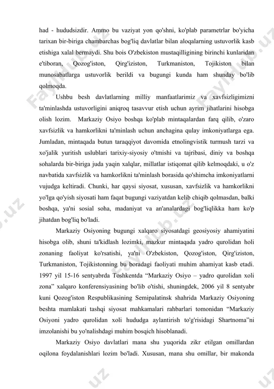 liq bo'ladi. markaziy osiyoning bugungi xalqaro siyosatdagi geosiyosiy ahamiyatini hisobga olib, shuni ta'kidlash lozimki, mazkur mintaqada yadro qurolidan holi zonaning faoliyat ko'rsatishi, ya'ni o'zbekiston, qozog'iston, qirg'iziston, turkmaniston, tojikistonning bu boradagi faoliyati muhim ahamiyat kasb etadi. 1997 yil 15-16 sentyabrda toshkentda “markaziy osiyo – yadro qurolidan xoli zona” xalqaro konferensiyasining bo'lib o'tishi, shuningdek, 2006 yil 8 sentyabr kuni qozog'iston respublikasining semipalatinsk shahrida markaziy osiyoning beshta mamlakati tashqi siyosat mahkamalari rahbarlari tomonidan “markaziy osiyoni yadro qurolidan xoli hududga aylantirish to'g'risidagi shartnoma”ni imzolanishi bu yo'nalishdagi muhim bosqich hisoblanadi. markaziy osiyo davlatlari mana shu yuqorida zikr etilgan omillardan oqilona foydalanishlari lozim bo'ladi. xususan, mana shu omillar, bir makonda ularning o'zaro munosabatlarini uzoq muddatga belgilab bersa, ikkinchi tomondan, mintaqadagi har bir davlat va shu jumladan o'zbekiston respublikasi o'z milliy manfaatlari xavfsizligini ta'minlash jarayonida ana shu muhim omildan foydalanishi uni mintaqa xavfsizligini mustahkamlashi yo'lida ishlata bilishi bugungi kunda ulkan ahamiyat kasb etmoqda. yangi vujudga kelgan tarixiy …
