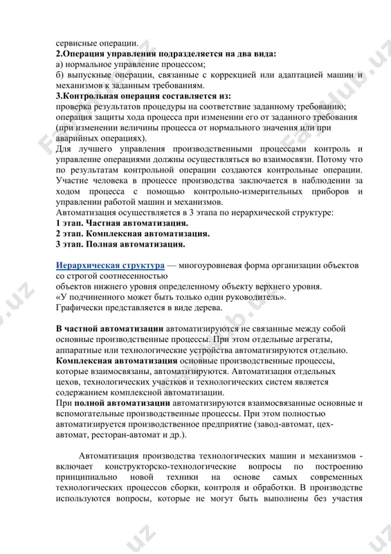 сервисные операции. 2.операция управления подразделяется на два вида: а) нормальное управление процессом; б) выпускные операции, связанные с коррекцией или адаптацией машин и механизмов к заданным требованиям. 3.контрольная операция составляется из: проверка результатов процедуры на соответствие заданному требованию; операция защиты хода процесса при изменении его от заданного требования (при изменении величины процесса от нормального значения или при аварийных операциях). для лучшего управления производственными процессами контроль и управление операциями должны осуществляться во взаимосвязи. потому что по результатам контрольной операции создаются контрольные операции. участие человека в процессе производства заключается в наблюдении за ходом процесса с помощью контрольно-измерительных приборов и управлении работой машин и механизмов. автоматизация осуществляется в 3 этапа по иерархической структуре: 1 этап. частная автоматизация. 2 этап. комплексная автоматизация. 3 этап. полная автоматизация. иерархическая структура — многоуровневая форма организации объектов со строгой соотнесенностью объектов нижнего уровня определенному объекту верхнего уровня. «у подчиненного может быть только один руководитель». графически представляется в виде дерева. …