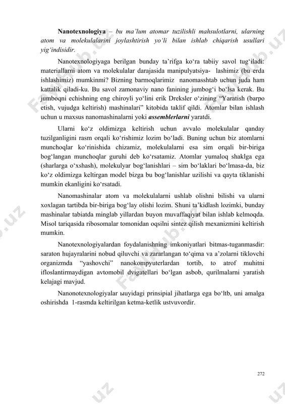 jumbog‘i bo‘lsa kerak. bu jumboqni echishning eng chiroyli yo‘lini erik dreksler o‘zining “yaratish (barpo etish, vujudga keltirish) mashinalari” kitobida taklif qildi. atomlar bilan ishlash uchun u maxsus nanomashinalarni yoki assemblerlarni yaratdi. ularni ko‘z oldimizga keltirish uchun avvalo molekulalar qanday tuzilganligini rasm orqali ko‘rishimiz lozim bo‘ladi. buning uchun biz atomlarni munchoqlar ko‘rinishida chizamiz, molekulalarni esa sim orqali bir-biriga bog‘langan munchoqlar guruhi deb ko‘rsatamiz. atomlar yumaloq shaklga ega (sharlarga o‘xshash), molekulyar bog‘lanishlari – sim bo‘laklari bo‘lmasa-da, biz ko‘z oldimizga keltirgan model bizga bu bog‘lanishlar uzilishi va qayta tiklanishi mumkin ekanligini ko‘rsatadi. nanomashinalar atom va molekulalarni ushlab olishni bilishi va ularni xoxlagan tartibda bir-biriga bog‘lay olishi lozim. shuni ta’kidlash lozimki, bunday mashinalar tabiatda minglab yillardan buyon muvaffaqiyat bilan ishlab kelmoqda. misol tariqasida ribosomalar tomonidan oqsilni sintez qilish mexanizmini keltirish mumkin. nanotexnologiyalardan foydalanishning imkoniyatlari bitmas-tuganmasdir: saraton hujayralarini nobud qiluvchi va zararlangan to‘qima va a’zolarni tiklovchi organizmda “yashovchi” nanokompyuterlardan tortib, to atrof muhitni ifloslantirmaydigan avtomobil …