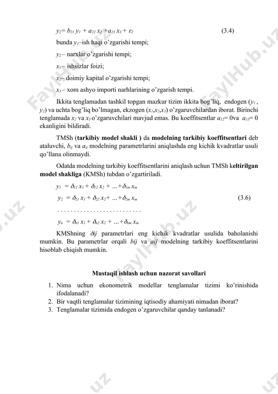 2,x3) o’zgaruvchilardan iborat. birinchi tenglamada x2 va x3 o’zgaruvchilari mavjud emas. bu koeffitsentlar a12= 0va a13= 0 ekanligini bildiradi. tmsh (tarkibiy model shakli ) da modelning tarkibiy koeffitsentlari deb ataluvchi, bij va aij modelning parametrlarini aniqlashda eng kichik kvadratlar usuli qo’llana olinmaydi. odatda modelning tarkibiy koeffitsentlarini aniqlash uchun tmsh keltirilgan model shakliga (kmsh) tubdan o’zgartiriladi. y1 = 11 x1 + 12 x2 + …+1m xm y2 = 21 x1 + 22 x2+ …+2m xm (3.6) . . . . . . . . . . . . . . . . . . . . . . . . . . yn = n1 x1 + n2 x2 + …+nm xm kmshning ij parametrlari eng kichik kvadratlar usulida baholanishi mumkin. bu parametrlar orqali bij va aij modelning tarkibiy koeffitsentlarini hisoblab chiqish mumkin. mustaqil ishlash uchun nazorat savollari 1. nima uchun ekonometrik modellar tenglamalar tizimi ko’rinishida ifodalanadi? 2. bir vaqtli tenglamalar …