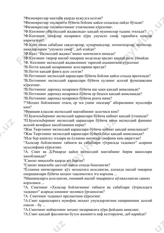 и мамлакатга олтин ва кумуш тангаларнинг кириб келишини таъминлашга хизмат қилган? ?“нол сумма”дан ўйин бошлаш стратегиясининг мазмуни ... ?меркантилизм ўрнига қандай таълимот вужудга келди? ?классик иқтисодий мактаб предметини кўрсатинг. ?классик иқтисодий мактаб асосчиси ким? ?классик иқтисодий мактабнинг меркантилизмдан фарқи нимада? ?физиократлар мактабининг шаклланиш даврини кўрсатинг. ?физиократлар мактаби қаерда вужудга келган? ?физиократлар таълимоти бўйича бойлик қайси соҳасида пайдо бўлади? ?физиократлар таълимотининг етакчисини кўрсатинг. ?ф.кенэнинг «иқтисодий жадвалида» қандай муаммолар тадқиқ этилади? ?ф.кенэнинг синфлар назарияси кўра унумсиз синф таркибига кимлар киритилган? ?ф.кенэ нима сабабдан савдогарлар, ҳунармандлар, хизматкорлар, ишчилар, амалдорларни “унумсиз синф”, деб атайди? ?ф.кенэ “иқтисодий жадвал”ининг камчилиги нимада? ?ф.кенэнинг такрор ишлаб чиқариш моделида кредит қандай роль ўйнайди ?ф. кенэнинг иқтисодий жадвалининг тарихий аҳамиятини кўрсатинг ?в.петти қандай назариянинг асосларини яратди? ?в.петти қандай фанга асос солган? ?в.петтининг иқтисодий қарашлари бўйича бойлик қайси соҳада яратилади? ?в.петтининг иқтисодий қарашлари бўйича пулнинг асосий функциясини кўрсатинг. ?в.петтининг даромад назарияси бўйича иш ҳақи қандай аниқланади? ?в.петтининг даромад назарияси бўйича ер …