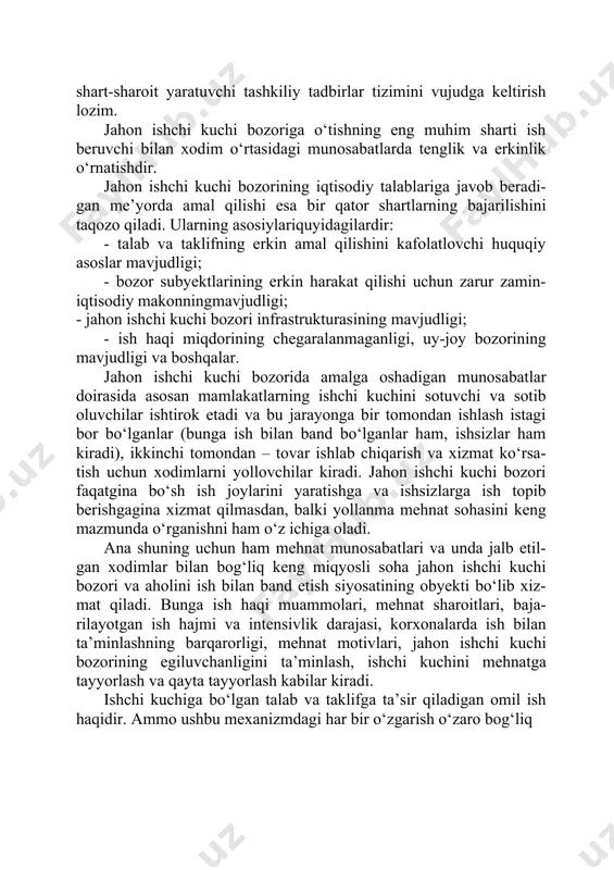 i uchun mehnat munosa- batlarini huquqiy jihatdan ta’minlash, bozor rag‘batlari samarali ta’sir ko‘rsatishi uchun shart-sharoit yaratuvchi tashkiliy tadbirlar tizimini vujudga keltirish lozim. jahon ishchi kuchi bozoriga o‘tishning eng muhim sharti ish beruvchi bilan xodim o‘rtasidagi munosabatlarda tenglik va erkinlik o‘rnatishdir. jahon ishchi kuchi bozorining iqtisodiy talablariga javob beradi- gan me’yorda amal qilishi esa bir qator shartlarning bajarilishini taqozo qiladi. ularning asosiylariquyidagilardir: · talab va taklifning erkin amal qilishini kafolatlovchi huquqiy asoslar mavjudligi; · bozor subyektlarining erkin harakat qilishi uchun zarur zamin- iqtisodiy makonningmavjudligi; - jahon ishchi kuchi bozori infrastrukturasining mavjudligi; - ish haqi miqdorining chegaralanmaganligi, uy-joy bozorining mavjudligi va boshqalar. jahon ishchi kuchi bozorida amalga oshadigan munosabatlar doirasida asosan mamlakatlarning ishchi kuchini sotuvchi va sotib oluvchilar ishtirok etadi va bu jarayonga bir tomondan ishlash istagi bor bo‘lganlar (bunga ish bilan band bo‘lganlar ham, ishsizlar ham kiradi), ikkinchi tomondan – tovar ishlab chiqarish va xizmat ko‘rsa- tish uchun xodimlarni yollovchilar kiradi. …