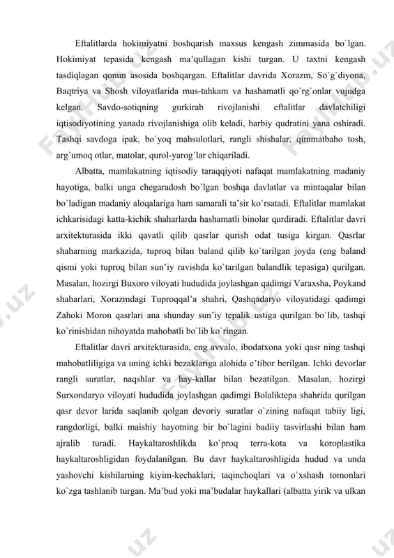 q bilan sun’iy ravishda ko`tarilgan balandlik tepasiga) qurilgan. masalan, hozirgi buxoro viloyati hududida joylashgan qadimgi varaxsha, poykand shaharlari, xorazmdagi tuproqqal’a shahri, qashqadaryo viloyatidagi qadimgi zahoki moron qasrlari ana shunday sun’iy tepalik ustiga qurilgan bo`lib, tashqi ko`rinishidan nihoyatda mahobatli bo`lib ko`ringan. eftalitlar davri arxitekturasida, eng avvalo, ibodatxona yoki qasr ning tashqi mahobatliligiga va uning ichki bezaklariga alohida e’tibor berilgan. ichki devorlar rangli suratlar, naqshlar va hay-kallar bilan bezatilgan. masalan, hozirgi surxondaryo viloyati hududida joylashgan qadimgi bolaliktepa shahrida qurilgan qasr devor larida saqlanib qolgan devoriy suratlar o`zining nafaqat tabiiy ligi, rangdorligi, balki maishiy hayotning bir bo`lagini badiiy tasvirlashi bilan ham ajralib turadi. haykaltaroshlikda ko`proq terra-kota va koroplastika haykaltaroshligidan foydalanilgan. bu davr haykaltaroshligida hudud va unda yashovchi kishilarning kiyim-kechaklari, taqinchoqlari va o`xshash tomonlari ko`zga tashlanib turgan. ma’bud yoki ma’budalar haykallari (albatta yirik va ulkan haykallar yasalmagan) da uni yaratuvchi haykaltaroshning diniy dunyoqarashi o`z ifodasini topgan. arxeologlarning ma’lumotlariga ko`ra, binolar bir necha qavat qilib …