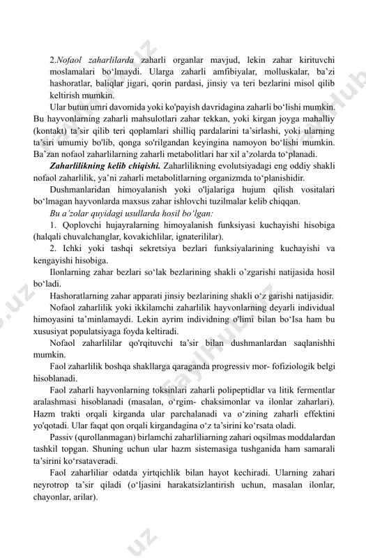 evolyut- siyalanib boradi. buning bir qancha mexanizmlari mavjud. 1. zahar bezlarining tuzilishi o'ziga xos bo‘lib, ularning devorlari toksinlarning organizmda tarqalishiga to‘sqinlik qiladi (membranalar va chiqarish naylari o‘tkazuvchanligi). 1. ko'pincha zahar uning ingibitorlari bilan birga ishlab chiqariladi. shu tufayli o‘z faolligini namoyon qila olmaydi. ularning zahari boshqa organizmga tushganda ingibitorlar konsen- tratsiyasi o‘lja organzmida keskin kamayadi va natijada zahar faollashadi. 1. hayvonlarda yana gumoral antitoksin mexanizmlar mavjud bo‘lishi mumkin. masalan, ba’zi ilonlar qonida o‘z zaharlarini inaktivatsiyalovchi peptidlar mavjuddir. 1. ba’zi amfibiyalar va baliqlar hujayra membranalarida o‘z toksinlariga nisbatan retseptorlar bo‘lmaydi. shuning uchun ham ularning hujayralari o‘z toksinlarini sezmaydi. hozirgi vaqtda insonning xo'jalik faoliyati natijasida zaharli hayvonlarning ko‘plab turlari yo'qolib ketmoqda. 1. zaharli hayvonlar biogeotsenozlarning tarkibiy qismlari hisoblanadi. shuning uchun ham ularni asrash choralari ko'rilishi lozim. biogeotsenozlar evolutsiyasining barqarorligi zaharli hayvonlarga ham bog'liq ekanligini unutmasligimiz lozim. 1. zaharli hayvonlar juda katta tibbiy va xo‘jalik ahamiyatiga ega. 1. zootoksinlar farmatsevtika sanoatida juda qimmatli …
