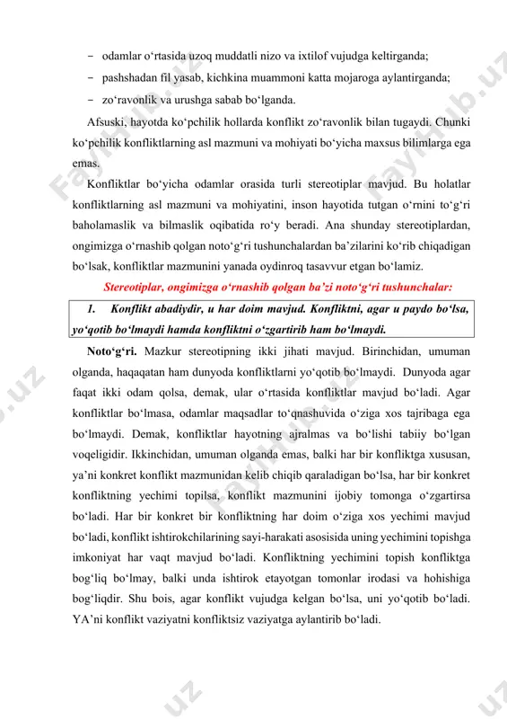 is, agar konflikt vujudga kelgan bo‘lsa, uni yo‘qotib bo‘ladi. ya’ni konflikt vaziyatni konfliktsiz vaziyatga aylantirib bo‘ladi. 2. imkon qadar konfliktlardan uzoqroq yurgan ma’qul. noto‘g‘ri. konfliktga nisbatan noto‘g‘ri bo‘lgan va stereotipga aylangan qarash. qayerda konflikt bo‘lsa, o‘sha yerda muammo mavjud bo‘ladi. muammo - konfliktdan uzoqlashish bilan, uni nazarga olmagani bilan, bu borada o‘ylanmagani bilan o‘z-o‘zidan yo‘qolib qolmaydi. konfliktning to‘g‘ri yechimini topish mana shu muammoni yo‘qotishga teng keladi. muammoning yechimini topmasdan turib, konfliktni ijobiy hal etib bo‘lmaydi. agar konfliktga e’tibor berilmasa, muammo yechilmay qolib ketadi, u yo‘qolmaydi, bilaks chuqurlashib, o‘t olib, og‘ir oqibatlarga olib kelishi mumkin. konfliktlar yechimini topa bilishda esa maxsus bilimlar qo‘l keladi. muammoning yechimiga qaratilgan umumiy sayi-harakatlar esa uning chuqurlashib ketib, og‘ir natijalarga olib kelishining oldini oladi. shu bois, konflikt vujudga kelganida undan uzoqroqda emas, balki unga nisbatan faol munosabatda bo‘lish darkor. konfliktga nisbatan faol munosabat esa konfliktlar yechimi bo‘yicha maxsus bilim va ko‘nikmalarning qo‘llanilishini anglatadi. 3. konfliktlar odamlar …