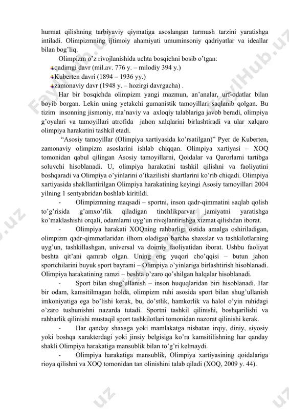 asini keng ma’noda ifodalash uchun unga quyidagi ta’riflarni ham berish mumkin: · olimpizm – bu alohida, insoniyat tomonidan hosil qilingan yuksak axloqiy qadriyatlarga ma’naviy asosdir; · olimpizm – bu jamiyatning o’ziga xos holatidir, bunda tajovuzkorlik, urush harakatlarini olib borish axloqsizlik hisoblanadi; · olimpizm – bu sport, san’at, madaniyat, fan va texnikaning o’ziga hos uyg’unlashuvidir. olimpiadalar moddiy va ma’naviy madaniyatning turli tomonlarini rivojlantirish omillaridan biri bo’ldi. bunday uyg’unliksiz olimpiya o’yinlari o’zining bu darajada maftunkorligiga ega bo’lmas edi; · olimpizm – bu turli davlatlar sportchilarining yagona ahil oilaga birlashishidir. bu o’zaro yordam, birdamlik, halollikka asoslangan do’stona munosobatlarni rivojlantirishdir, bu har qanday diskriminatsiyaning yo’qligidir; · olimpizm nafaqat jismoniy sifatlarni, balki tana va ruh uyg’unligini tarbiyalashga qaratilgan ta’limdir, bu sportchilarda jasurlik, or-nomus, qadr-qimmatni tarbiyalashdir; · olimpizm deganda madaniyat va san’at, fan va texnika, ma’naviyat sohalarida sport faoliyatining ilg’or tajribalari va yutuqlari bilan uyg’unlashishiga qaratilgan qarashlar tizimi tushuniladi; · olimpizm – sport harakatining ma’naviy asosi …